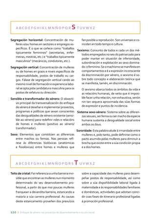 110 ı Enfoque de xénero nos proxectos de desenvolvemento e acción social
A B C D E F G H I K L M N Ñ O P Q R S T UV W X Z
A B C D E F G H I K L M N Ñ O P Q R S T UV W X Z
Segregación horizontal: Concentración de mu-
lleres e/ou homes en sectores e empregos es-
pecíficos. É o que se coñece como “traballos
tipicamente femininos” (secretarias, enfer-
meiras, mestras, etc.) e “traballos tipicamente
masculinos” (mecánicos, condutores, etc.).
Segregación vertical: Concentración de mulleres
ou de homes en graos e niveis específicos de
responsabilidade, postos de traballo ou car-
gos. Fálase de segregación vertical cando ao
mesmo nivel de formación e experiencia labo-
ral se opta pola candidatura masculina para os
postos de xefatura ou dirección.
Sensible e transformador do xénero: O obxecti-
vo principal da transversalización do enfoque
dexéneroédeseñareimplementarproxectos,
programas e políticas que sexan conscientes
das desigualdades de xénero existente (sensi-
ble ao xénero) para redefinir roles e relacións
de homes e mulleres (positivo ao xénero/
transformador).
Sexo: Elementos que constitúen as diferenzas
entre machos ou femias. Nas persoas refí-
rese ás diferenzas biolóxicas (anatómicas
e fisiolóxicas) entre homes e mulleres que
fan posible a reprodución.Son universais e co-
inciden en todo tempo e cultura.
Sexismo: Conxunto de todos e cada un dos mé-
todos empregados no seo do patriarcado para
poder manter en situación de inferioridade,
subordinación e explotación ao sexo domina-
do:ofeminino.Seomachismosemanifestaen
comportamentos e é a expresión inconsciente
da discriminación por xénero, o sexismo é so-
bre todo concepto e elaboración teórica que
se manifesta, tamén, en discriminación.
	O sexismo abarca todos os ámbitos da vida e
as relacións humanas, de xeito que é imposi-
ble facer unha relación, non exhaustiva, senón
nin tan sequera aproximada das súas formas
de expresión e puntos de incidencia.
Sistema sexo-xénero: Sistema sobre as diferen-
zas sexuais, ser femia ou ser macho da especie
humana sustenta a desigualdade social entre
ambos os dous.
Sororidade: Esta palabra alude á irmandade entre
mulleres e, polo tanto, pode definirse como o
pacto asumido polas mulleres para diminuír a
brecha que existe entre a súa condición propia
e a dos homes.
Teito de cristal: Fai referencia a unha barreira invi-
sible que encontran as mulleres nun momento
determinado do seu desenvolvemento pro-
fesional, a partir do que moi poucas mulleres
franquean a devandita barreira, estancando a
maioría a súa carreira profesional. As causas
deste estancamento proveñen dos prexuízos
sobre a capacidade das mulleres para desem-
peñar postos de responsabilidade, así como
sobre a súa dispoñibilidade laboral ligada á
maternidadeeásresponsabilidadesfamiliares
e domésticas, actividades que adoitan coinci-
dir coas fases de itinerario profesional ligadas
á promoción profesional.
 