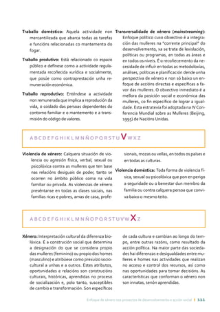 Enfoque de xénero nos proxectos de desenvolvemento e acción social ı 111
A B C D E F G H I K L M N Ñ O P Q R ST U VW X Z
Violencia de xénero: Calquera situación de vio-
lencia ou agresión física, verbal, sexual ou
psicolóxica contra as mulleres que ten base
nas relacións desiguais de poder, tanto se
ocorren no ámbito público coma na vida
familiar ou privada. As violencias de xénero
preséntanse en todas as clases sociais, nas
familias ricas e pobres, amas de casa, profe-
sionais, mozas ou vellas, en todos os países e
en todas as culturas.
Violencia doméstica: Toda forma de violencia fí-
sica, sexual ou psicolóxica que pon en perigo
a seguridade ou o benestar dun membro da
familia ou contra calquera persoa que convi-
va baixo o mesmo teito.
Traballo doméstico: Aquela actividade non
mercantilizada que abarca todas as tarefas
e funcións relacionadas co mantemento do
fogar.
Traballo produtivo: Está relacionado co espazo
público e defínese como a actividade regula-
mentada recoñecida xurídica e socialmente,
que posúe como contraprestación unha re-
muneración económica.
Traballo reprodutivo: Enténdese a actividade
non remunerada que implica a reprodución da
vida, o coidado das persoas dependentes do
contorno familiar e o mantemento e a trans-
misión do código de valores.
Transversalidade de xénero (mainstreaming):
Enfoque político cuxo obxectivo é a integra-
ción das mulleres na “corrente principal” do
desenvolvemento, xa se trate de lexislación,
políticas ou programas, en todas as áreas e
en todos os niveis. É o recoñecemento da ne-
cesidade de influír en todas as metodoloxías,
análises, políticas e planificación dende unha
perspectiva de xénero e non só baixo un en-
foque de accións directas e específicas a fa-
vor das mulleres. O obxectivo inmediato é a
mellora da posición social e económica das
mulleres, co fin específico de lograr a igual-
dade. Esta estratexia foi adoptada na IVCon-
ferencia Mundial sobre as Mulleres (Beijing,
1995) de Nacións Unidas.
A B C D E F G H I K L M N Ñ O P Q R ST UV W XZ
Xénero: Interpretación cultural da diferenza bio-
lóxica. É a construción social que determina
a designación do que se considera propio
das mulleres (feminino) ou propio dos homes
(masculino) e atribúese como prexuízo socio-
cultural a unhas e a outros. Estes atributos,
oportunidades e relacións son construcións
culturais, históricas, aprendidas no proceso
de socialización e, polo tanto, susceptibles
de cambio e transformación. Son específicos
de cada cultura e cambian ao longo do tem-
po, entre outras razóns, como resultado da
acción política. Na maior parte das socieda-
des hai diferenzas e desigualdades entre mu-
lleres e homes nas actividades que realizan
no acceso e control dos recursos, así como
nas oportunidades para tomar decisións. As
características que conforman o xénero non
son innatas, senón aprendidas.
 