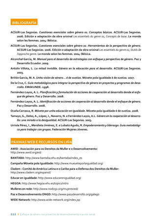 112 ı Enfoque de xénero nos proxectos de desenvolvemento e acción social
BIBLIOGRAFÍA	
ACSUR-Las Segovias. Cuestiones esenciales sobre género 01. Conceptos básicos. ACSUR-Las Segovias.
2006. Edición e adaptación da obra orixinal Les essentiels du genre 01, Concepts de base. Le monde
selon les femmes. 2004: Bélxica.
ACSUR-Las Segovias. Cuestiones esenciales sobre género 02. Herramientas de la perspectiva de género.
ACSUR-Las Segovias. 2006. Edición e adaptación da obra orixinal Les essentiels du genre 02, Outils de
l’approche genre. Le monde selon les femmes. 2004: Bélxica.
Alconchel García, M. Manual para el desarrollo de estrategias con enfoque y perspectiva de género. Paz y
Desarrollo Ecuador. 2009.
Antolín Villota, L. La mitad invisible. Género en la educación para el desarrollo. ACSUR-Las Segovias.
2003.
Briñón García, M. A. Unha visión de xénero... é de xustiza. Móvete pola igualdade é de xustiza. 2007.
De la Cruz, C. Guía metodológica para integrar la perspectiva de género en proyectos y programas de desa-
rrollo. EMAKUNDE. 1998.
Fernández-Layos, A. L. Planificación y formulación de acciones de cooperación al desarrollo dende el enfo-
que de género. Paz y Desarrollo. 2008.
Fernández-Layos, A. L. Identificación de acciones de cooperación al desarrollo dende el enfoque de género.
Paz y Desarrollo. 2008.
Ocaña Carrasca, R. Móvete por unha educación en igualdade. Móvete pola igualdade é de xustiza. 2008.
Tamayo,G., Delso,A., López, I., Navarro, N. e Fernández-Layos,A.L. Género en la cooperación al desarro-
llo: una mirada a la desigualdad. ACSUR-Las Segovias. 2003.
Urriola Pérez, I., Mendieta Jiménez, E. e LobatoAgudo, R. Empoderamiento y liderazgo.Guía metodológi-
ca para trabajar con grupos. Federación Mujeres Jóvenes.
PÁXINAS WEB E RECURSOS EN LIÑA
AWID - Asociación para os Dereitos da Muller e o Desenvolvemento:
http://www.awid.org/esl/
BANTABA: http://www.bantaba.ehu.es/bantaba/index_es
Campaña Móvete pola Igualdade: http://www.mueveteporlaigualdad.org/
Cladem - Comité de América Latina e o Caribe para a Defensa dos Dereitos da Muller:
http://www.cladem.org/espanol/
Educar en igualdade: http://www.educarenigualdad.org/
HEGOA: http://www.hegoa.ehu.es/topics/intro
Mulleres en rede: http://www.nodo50.org/mujeresred/
Paz e Desenvolvemento ONGD: http://www.pazydesarrollo.org/galego
WIDE Network: http://www.wide-network.org/index.jsp
 