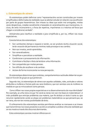 12 ı Enfoque de xénero nos proxectos de desenvolvemento e acción social
2. Estereotipos de xénero
Os estereotipos poden definirse como “representacións sociais constituídas por imaxes
simplificadas e deformadas da realidade e que se adoitan estudar en relación coa súa difusión
por parte de grupos hexemónicos. Son imaxes ou ideas que están moi arraigadas, moitas
veces despectivas, creadas socialmente e baseadas en xeneralizacións que manexamos, in-
cluso, de xeito inconsciente e, a forza de repetirse, imprímense a si mesmos tal forza que
chegan a considerarse verdade”.
Utilizámolos para clasificar a realidade e para simplificala e, por iso, inflúen nas nosas
expectativas.
Características dos estereotipos:
•	 Son cambiantes (tempo e espazo) e tamén, ao ser produto dunha situación social,
terán vocación de permanencia mentres nada provoque o seu cambio.
•	 Non son innatos, senón aprendidos.
•	 Son xeneralizadores.
•	 Simplifican e parcializan a realidade.
•	 Condicionan o procesamento da información.
•	 Contribúen a facilitar o feito de lembrar unha información.
•	 Son compartidos por moitas persoas.
•	 Son difíciles de recoñecer e de cambiar.
•	 Actúan de forma inconsciente na nosa percepción.
Os estereotipos determinan que condutas, comportamentos e actitudes deben ter as per-
soas en función do grupo ao que pertencen.
Segundo isto, os estereotipos de xénero son aquelas calidades, roles, actitudes e valores
atribuídos a mulleres e homes polo seu sexo biolóxico, que son sexistas cara ás mulleres na
medida en que as minusvaloran como persoas.
Como inflúen nas nosas propias expectativas e no desenvolvemento da nosa identidade?
Por exemplo, se unha nena cre que ”en xeral as nenas non son moi boas en matemáticas”, é
máis probable que anticipe problemas coa materia, que lle atribúa un éxito á sorte ou que
renuncie rapidamente cando se atopa con problemas matemáticos xa que pensará que, ao
ser nena, ela non ten moitas posibilidades de éxito.
O coñecemento dos estereotipos sexistas permítenos analizar as mensaxes e as imaxes
que transmitimos nos nosos proxectos e accións e completar a análise crítica da realidade que
se nos mostra a través dos discursos dominantes.
Estes estereotipos sexistas mostran diferenzas en:
 
