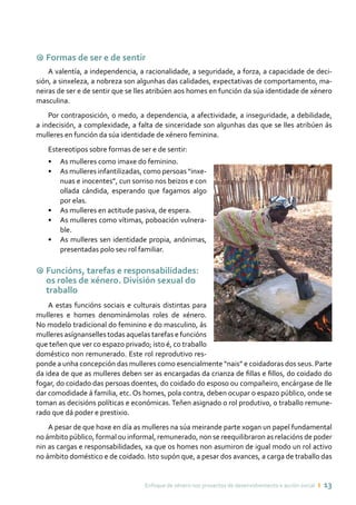 Enfoque de xénero nos proxectos de desenvolvemento e acción social ı 13
9 Formas de ser e de sentir
A valentía, a independencia, a racionalidade, a seguridade, a forza, a capacidade de deci-
sión, a sinxeleza, a nobreza son algunhas das calidades, expectativas de comportamento, ma-
neiras de ser e de sentir que se lles atribúen aos homes en función da súa identidade de xénero
masculina.
Por contraposición, o medo, a dependencia, a afectividade, a inseguridade, a debilidade,
a indecisión, a complexidade, a falta de sinceridade son algunhas das que se lles atribúen ás
mulleres en función da súa identidade de xénero feminina.
Estereotipos sobre formas de ser e de sentir:
•	 As mulleres como imaxe do feminino.
•	 As mulleres infantilizadas, como persoas “inxe-
nuas e inocentes”, cun sorriso nos beizos e con
ollada cándida, esperando que fagamos algo
por elas.
•	 As mulleres en actitude pasiva, de espera.
•	 As mulleres como vítimas, poboación vulnera-
ble.
•	 As mulleres sen identidade propia, anónimas,
presentadas polo seu rol familiar.
9 Funcións, tarefas e responsabilidades:
os roles de xénero. División sexual do
traballo
A estas funcións sociais e culturais distintas para
mulleres e homes denominámolas roles de xénero.
No modelo tradicional do feminino e do masculino, ás
mulleres asígnanselles todas aquelas tarefas e funcións
que teñen que ver co espazo privado; isto é, co traballo
doméstico non remunerado. Este rol reprodutivo res-
ponde a unha concepción das mulleres como esencialmente “nais” e coidadoras dos seus. Parte
da idea de que as mulleres deben ser as encargadas da crianza de fillas e fillos, do coidado do
fogar, do coidado das persoas doentes, do coidado do esposo ou compañeiro, encárgase de lle
dar comodidade á familia, etc. Os homes, pola contra, deben ocupar o espazo público, onde se
toman as decisións políticas e económicas.Teñen asignado o rol produtivo, o traballo remune-
rado que dá poder e prestixio.
A pesar de que hoxe en día as mulleres na súa meirande parte xogan un papel fundamental
no ámbito público, formal ou informal, remunerado, non se reequilibraron as relacións de poder
nin as cargas e responsabilidades, xa que os homes non asumiron de igual modo un rol activo
no ámbito doméstico e de coidado. Isto supón que, a pesar dos avances, a carga de traballo das
 
