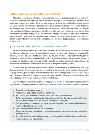 Enfoque de xénero nos proxectos de desenvolvemento e acción social ı 15
3. Necesidades prácticas e intereses estratéxicos
Abordar a cuestión das relacións entre mulleres e homes nos procesos de desenvolvemen-
to lévanos directamente a ter que pensar en termos a longo prazo. Os cambios de status e de
poder entre sexos non poden darse en pouco tempo, trátase de cambios lentos que se dan
progresivamente e en períodos de longa duración. E por se isto fose pouco, tamén debemos
ter en conta que, normalmente, existe un atraso entre os cambios que se dan na sociedade
e as medidas xurídicas ou sociais que os reflicten. Ademais, non necesariamente os cambios
en materia de acceso a recursos e satisfacción de necesidades básicas dan lugar a melloras
na autonomía, capacidade de elección e exercicio dos dereitos fundamentais. Por todo iso,
debemos aprender a diferenciar entre as necesidades prácticas das persoas e os seus intereses
estratéxicos.
3.1. As necesidades prácticas: o concepto da condición
As necesidades prácticas, ou cuestións concretas, están vinculadas aos roles actuais que
encadran a mulleres e homes. Son aquelas que se dan na vida cotiá, tales como a necesidade
de auga, servizos de saneamento, de vivenda ou doutros produtos. Tradicionalmente, son as
mulleres as que identifican as necesidades prácticas relacionadas coa alimentación, a auga, a
sanidade e a educación das criaturas, tendo en conta que estas necesidades están ligadas ás
funcións relacionadas co rol feminino; é dicir, coa súa experiencia cotiá, diaria.
É importante ter en conta que se poden atender perfectamente as necesidades prácticas
dunha poboación determinada, sen por iso cambiar a súa situación social ou status. Isto signifi-
ca que podemos, por exemplo, mellorar as condicións de vida das persoas, sen facer gran cousa
para mellorar a súa posición social e o seu status na sociedade. De feito, a satisfacción de tales
necesidades pode levarnos un tempo relativamente breve.
Os proxectos que apuntan a resolver as necesidades prácticas e a mellorar as condicións de
vida adoitan, polo xeral, preservar e reforzar as relacións tradicionais entre mulleres e homes.
•	 É posible cubrilas a curto prazo.
•	 Preséntanse en persoas –mulleres– concretas.
•	 Ao cubrilas, as mulleres son beneficiarias, non participantes activas.
•	 Teñen que ver coas condicións de vida cotiás e materiais dunha poboación: alimenta-
ción, vivenda, renda, atención médica, prestacións sociais, etc.
•	 Son as resultantes das carencias materiais e da insatisfacción de necesidades básicas
relacionadas coa supervivencia.
•	 Son facilmente identificables polas mulleres.
•	 Poden satisfacerse con achegas materiais concretas: alimentos, servizos sanitarios,
formación, etc.
•	 En xeral, podemos satisfacelas sen que iso implique unha modificación dos roles e das
relacións de xénero tradicionais.
 