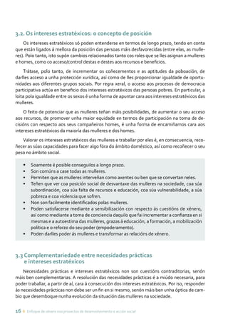 16 ı Enfoque de xénero nos proxectos de desenvolvemento e acción social
3.2. Os intereses estratéxicos: o concepto de posición
Os intereses estratéxicos só poden entenderse en termos de longo prazo, tendo en conta
que están ligados á mellora da posición das persoas máis desfavorecidas (entre elas, as mulle-
res). Polo tanto, isto supón cambios relacionados tanto cos roles que se lles asignan a mulleres
e homes, como co acceso/control destas e destes aos recursos e beneficios.
Trátase, polo tanto, de incrementar os coñecementos e as aptitudes da poboación, de
darlles acceso a unha protección xurídica, así como de lles proporcionar igualdade de oportu-
nidades aos diferentes grupos sociais. Por regra xeral, o acceso aos procesos de democracia
participativa actúa en beneficio dos intereses estratéxicos das persoas pobres. En particular, a
loita pola igualdade entre os sexos é unha forma de apuntar cara aos intereses estratéxicos das
mulleres.
O feito de potenciar que as mulleres teñan máis posibilidades, de aumentar o seu acceso
aos recursos, de promover unha maior equidade en termos de participación na toma de de-
cisións con respecto aos seus compañeiros homes, é unha forma de encamiñarnos cara aos
intereses estratéxicos da maioría das mulleres e dos homes.
Valorar os intereses estratéxicos das mulleres e traballar por eles é, en consecuencia, reco-
ñecer as súas capacidades para facer algo fóra do ámbito doméstico, así como recoñecer o seu
peso no ámbito social.
•	 Soamente é posible conseguilos a longo prazo.
•	 Son comúns a case todas as mulleres.
•	 Permiten que as mulleres interveñan como axentes ou ben que se convertan neles.
•	 Teñen que ver coa posición social de desvantaxe das mulleres na sociedade, coa súa
subordinación, coa súa falta de recursos e educación, coa súa vulnerabilidade, a súa
pobreza e coa violencia que sofren.
•	 Non son facilmente identificados polas mulleres.
•	 Poden satisfacerse mediante a sensibilización con respecto ás cuestións de xénero,
así como mediante a toma de conciencia daquilo que fai incrementar a confianza en si
mesmas e a autoestima das mulleres, grazas á educación, a formación, a mobilización
política e o reforzo do seu poder (empoderamento).
•	 Poden darlles poder ás mulleres e transformar as relacións de xénero.
3.3 Complementariedade entre necesidades prácticas
e intereses estratéxicos
Necesidades prácticas e intereses estratéxicos non son cuestións contraditorias, senón
máis ben complementarias. A resolución das necesidades prácticas é a miúdo necesaria, para
poder traballar, a partir de aí, cara á consecución dos intereses estratéxicos. Por iso, responder
ás necesidades prácticas non debe ser un fin en si mesmo, senón máis ben unha óptica de cam-
bio que desemboque nunha evolución da situación das mulleres na sociedade.
 