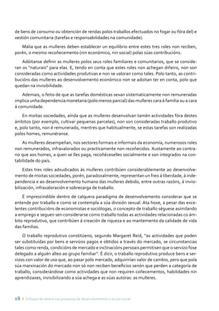 18 ı Enfoque de xénero nos proxectos de desenvolvemento e acción social
de bens de consumo ou obtención de rendas polos traballos efectuados no fogar ou fóra del) e
xestión comunitaria (tarefas e responsabilidades na comunidade).
Malia que as mulleres deben establecer un equilibrio entre estes tres roles non reciben,
porén, o mesmo recoñecemento (nin económico, nin social) polas súas contribucións.
Adóitanse definir as mulleres polos seus roles familiares e comunitarios, que se conside-
ran os “naturais” para elas. E, tendo en conta que estes roles non achegan diñeiro, non son
consideradas como actividades produtivas e non se valoran como tales. Polo tanto, as contri-
bucións das mulleres ao desenvolvemento económico non se adoitan ter en conta, polo que
quedan na invisibilidade.
Ademais, o feito de que as tarefas domésticas sexan sistematicamente non remuneradas
implica unha dependencia monetaria (polo menos parcial) das mulleres cara á familia ou a cara
á comunidade.
En moitas sociedades, aínda que as mulleres desenvolvan tamén actividades fóra destes
ámbitos (por exemplo, cultivar pequenas parcelas), non son consideradas traballo produtivo
e, polo tanto, non é remunerado, mentres que habitualmente, se estas tarefas son realizadas
polos homes, remunéranse.
As mulleres desempeñan, nos sectores formais e informais da economía, numerosos roles
non remunerados, infravalorados ou practicamente non recoñecidos. Xustamente ao contra-
rio que aos homes, a quen se lles paga, recoñéceselles socialmente e son integrados na con-
tabilidade do país.
Estes tres roles adxudicados ás mulleres contribúen considerablemente ao desenvolve-
mento de moitas sociedades, porén, paradoxalmente, representan un freo á liberdade, á inde-
pendencia e ao desenvolvemento humano das mulleres debido, entre outras razóns, á invisi-
bilización, infravaloración e sobrecarga de traballo.
É imprescindible dentro de calquera paradigma de desenvolvemento considerar que se
entende por traballo e como se contempla a súa división sexual. Ata hoxe, a pesar das exce-
lentes contribucións de economistas e sociólogas, o concepto de traballo séguese asimilando
a emprego e seguen sen considerarse como traballo todas as actividades relacionadas co ám-
bito reprodutivo, que contribúen á creación de riqueza e ao mantemento da calidade de vida
das familias.
O traballo reprodutivo constitúeno, segundo Margaret Reid, “as actividades que poden
ser substituídas por bens e servizos pagos e obtidos a través do mercado, se circunstancias
tales como renda, condicións de mercado e inclinacións persoais permitisen que o servizo fose
delegado a alguén alleo ao grupo familiar”. É dicir, o traballo reprodutivo produce bens e ser-
vizos con valor de uso que, ao pasar polo mercado, adquirirían valor de cambio, pero que pola
súa marxinación do mercado non só non reciben beneficios senón que perden a categoría de
traballo, considerándose como actividades que non requiren coñecementos, habilidades nin
aprendizaxes, invisibilizando a súa achega e as súas autoras: as mulleres.
 