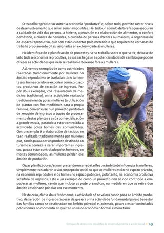 Enfoque de xénero nos proxectos de desenvolvemento e acción social ı 19
O traballo reprodutivo sostén a economía “produtiva” e, sobre todo, permite soster niveis
de desenvolvemento que sen el serían imposibles. Hai todo un cúmulo de tarefas que aseguran
a calidade de vida das persoas: a hixiene, a provisión e a elaboración de alimentos, o confort
doméstico, a crianza de nenos/as, o coidado de persoas doentes ou maiores, a organización
do espazo reprodutivo, que non están cubertas polo mercado e que requiren de xornadas de
traballo propiamente ditas, asignadas en exclusividade ás mulleres.
Na identificación e planificación de proxectos, se se traballa sobre o que se ve, déixase de
lado toda a economía reprodutiva, as súas achegas e as potencialidades de cambio que poden
ofrecer as actividades que nela se realizan e déixanse fóra as mulleres.
Así, vemos exemplos de como actividades
realizadas tradicionalmente por mulleres no
ámbito reprodutivo se trasladan directamen-
te aos homes cando se expoñen como proxec-
tos produtivos de xeración de ingresos. Por
pór dous exemplos, coa revaloración da me-
dicina tradicional, unha actividade realizada
tradicionalmente polas mulleres (a utilización
de plantas con fins medicinais para a propia
familia), converteuse nun proxecto produtivo
de xeración de ingresos a través do procesa-
mento destas plantas e a súa comercialización
a grande escala, pasando a estar controlada a
actividade polos homes das comunidades.
Outro exemplo é a elaboración de tecidos en
tear, realizada tradicionalmente por mulleres
que, cando pasa a ser un produto destinado ao
turismo e comeza a xerar importantes ingre-
sos, pasa a estar controlado polos homes e, en
moitas comunidades, as mulleres perden ese
ámbito de produción.
Os/as planificadores/as non pretenderon arrebatarlles un ámbito de influencia ás mulleres,
simplemente trasladaron a súa concepción social na que as mulleres están no espazo privado,
na economía reprodutiva e os homes no espazo público e, polo tanto, na economía produtiva
xeradora de ingresos. Este é un exemplo de como un proxecto non só non contribúe a em-
poderar as mulleres, senón que incluso as pode prexudicar, na medida en que as retira dun
ámbito xestionado por elas ata ese momento.
Neste caso, danse dous fenómenos: a actividade só se valora cando pasa ao ámbito produ-
tivo, de xeración de ingresos (a pesar de que era unha actividade fundamental para o benestar
das familias cando se xestionaban no ámbito privado) e, ademais, pasan a estar controladas
polos homes no momento en que ten un valor económico formal e monetario.
 