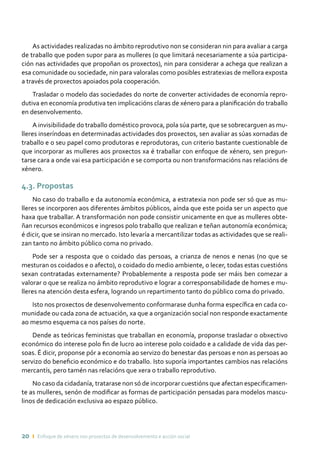 20 ı Enfoque de xénero nos proxectos de desenvolvemento e acción social
As actividades realizadas no ámbito reprodutivo non se consideran nin para avaliar a carga
de traballo que poden supor para as mulleres (o que limitará necesariamente a súa participa-
ción nas actividades que propoñan os proxectos), nin para considerar a achega que realizan a
esa comunidade ou sociedade, nin para valoralas como posibles estratexias de mellora exposta
a través de proxectos apoiados pola cooperación.
Trasladar o modelo das sociedades do norte de converter actividades de economía repro-
dutiva en economía produtiva ten implicacións claras de xénero para a planificación do traballo
en desenvolvemento.
A invisibilidade do traballo doméstico provoca, pola súa parte, que se sobrecarguen as mu-
lleres inseríndoas en determinadas actividades dos proxectos, sen avaliar as súas xornadas de
traballo e o seu papel como produtoras e reprodutoras, cun criterio bastante cuestionable de
que incorporar as mulleres aos proxectos xa é traballar con enfoque de xénero, sen pregun-
tarse cara a onde vai esa participación e se comporta ou non transformacións nas relacións de
xénero.
4.3. Propostas
No caso do traballo e da autonomía económica, a estratexia non pode ser só que as mu-
lleres se incorporen aos diferentes ámbitos públicos, aínda que este poida ser un aspecto que
haxa que traballar. A transformación non pode consistir unicamente en que as mulleres obte-
ñan recursos económicos e ingresos polo traballo que realizan e teñan autonomía económica;
é dicir, que se insiran no mercado. Isto levaría a mercantilizar todas as actividades que se reali-
zan tanto no ámbito público coma no privado.
Pode ser a resposta que o coidado das persoas, a crianza de nenos e nenas (no que se
mesturan os coidados e o afecto), o coidado do medio ambiente, o lecer, todas estas cuestións
sexan contratadas externamente? Probablemente a resposta pode ser máis ben comezar a
valorar o que se realiza no ámbito reprodutivo e lograr a corresponsabilidade de homes e mu-
lleres na atención desta esfera, logrando un repartimento tanto do público coma do privado.
Isto nos proxectos de desenvolvemento conformarase dunha forma específica en cada co-
munidade ou cada zona de actuación, xa que a organización social non responde exactamente
ao mesmo esquema ca nos países do norte.
Dende as teóricas feministas que traballan en economía, proponse trasladar o obxectivo
económico do interese polo fin de lucro ao interese polo coidado e a calidade de vida das per-
soas. É dicir, proponse pór a economía ao servizo do benestar das persoas e non as persoas ao
servizo do beneficio económico e do traballo. Isto suporía importantes cambios nas relacións
mercantís, pero tamén nas relacións que xera o traballo reprodutivo.
No caso da cidadanía, tratarase non só de incorporar cuestións que afectan especificamen-
te as mulleres, senón de modificar as formas de participación pensadas para modelos mascu-
linos de dedicación exclusiva ao espazo público.
 