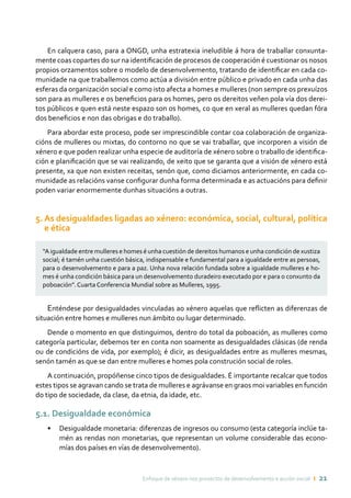 Enfoque de xénero nos proxectos de desenvolvemento e acción social ı 21
En calquera caso, para a ONGD, unha estratexia ineludible á hora de traballar conxunta-
mente coas copartes do sur na identificación de procesos de cooperación é cuestionar os nosos
propios orzamentos sobre o modelo de desenvolvemento, tratando de identificar en cada co-
munidade na que traballemos como actúa a división entre público e privado en cada unha das
esferas da organización social e como isto afecta a homes e mulleres (non sempre os prexuízos
son para as mulleres e os beneficios para os homes, pero os dereitos veñen pola vía dos derei-
tos públicos e quen está neste espazo son os homes, co que en xeral as mulleres quedan fóra
dos beneficios e non das obrigas e do traballo).
Para abordar este proceso, pode ser imprescindible contar coa colaboración de organiza-
cións de mulleres ou mixtas, do contorno no que se vai traballar, que incorporen a visión de
xénero e que poden realizar unha especie de auditoría de xénero sobre o traballo de identifica-
ción e planificación que se vai realizando, de xeito que se garanta que a visión de xénero está
presente, xa que non existen receitas, senón que, como diciamos anteriormente, en cada co-
munidade as relacións vanse configurar dunha forma determinada e as actuacións para definir
poden variar enormemente dunhas situacións a outras.
5. As desigualdades ligadas ao xénero: económica, social, cultural, política
e ética
“A igualdade entre mulleres e homes é unha cuestión de dereitos humanos e unha condición de xustiza
social; é tamén unha cuestión básica, indispensable e fundamental para a igualdade entre as persoas,
para o desenvolvemento e para a paz. Unha nova relación fundada sobre a igualdade mulleres e ho-
mes é unha condición básica para un desenvolvemento duradeiro executado por e para o conxunto da
poboación”. Cuarta Conferencia Mundial sobre as Mulleres, 1995.
Enténdese por desigualdades vinculadas ao xénero aquelas que reflicten as diferenzas de
situación entre homes e mulleres nun ámbito ou lugar determinado.
Dende o momento en que distinguimos, dentro do total da poboación, as mulleres como
categoría particular, debemos ter en conta non soamente as desigualdades clásicas (de renda
ou de condicións de vida, por exemplo); é dicir, as desigualdades entre as mulleres mesmas,
senón tamén as que se dan entre mulleres e homes pola construción social de roles.
A continuación, propóñense cinco tipos de desigualdades. É importante recalcar que todos
estes tipos se agravan cando se trata de mulleres e agrávanse en graos moi variables en función
do tipo de sociedade, da clase, da etnia, da idade, etc.
5.1. Desigualdade económica
•	 Desigualdade monetaria: diferenzas de ingresos ou consumo (esta categoría inclúe ta-
mén as rendas non monetarias, que representan un volume considerable das econo-
mías dos países en vías de desenvolvemento).
 