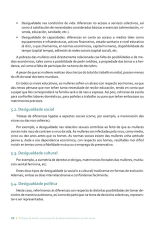 22 ı Enfoque de xénero nos proxectos de desenvolvemento e acción social
•	 Desigualdade nas condicións de vida: diferenzas no acceso a servizos colectivos, así
como á satisfacción de necesidades consideradas básicas e esenciais (alimentación, vi-
venda, educación, sanidade, etc.).
•	 Desigualdade de capacidades: diferenzas en canto ao acceso a medios tales como
equipamentos e infraestruturas, activos financeiros, estado sanitario e nivel educativo
(é dicir, o que chamamos, en termos económicos, capital humano), dispoñibilidade de
tempo (capital tempo), adhesión ás redes sociais (capital social), etc.
A pobreza das mulleres está directamente relacionada coa falta de posibilidades e de me-
dios económicos, tales como a posibilidade de pedir créditos, a propiedade das terras e a her-
danza, así como a falta de participación na toma de decisións.
A pesar de que as mulleres realizan dous terzos do total do traballo mundial, posúen menos
do 1% do total dos bens mundiais.
En todos os niveis educativos, as mulleres sofren un atraso con respecto aos homes, xa que
das nenas pénsase que non teñen tanta necesidade de recibir educación, tendo en conta que
o papel que lles corresponderá na familia será o de nais e esposas. Así pois, retíranse da escola
para confiarlles labores domésticos, para poñelas a traballar ou para que teñan embarazos ou
matrimonios precoces.
5.2. Desigualdade social
Trátase de diferenzas ligadas a aspectos sociais (como, por exemplo, a marxinación das
viúvas ou das nais solteiras).
Por exemplo, a desigualdade nas relacións sexuais contribúe ao feito de que as mulleres
corran máis risco de contraer o virus da sida.As mulleres son infectadas polo virus, como media,
cinco ou dez anos antes que os homes. As normas sociais esixen das mulleres unha actitude
pasiva e, dada a súa dependencia económica, con respecto aos homes, resúltalles moi difícil
insistir en temas como a fidelidade mutua ou o emprego do preservativo.
5.3. Desigualdade cultural
Por exemplo, a asimetría de dereitos e obrigas, matrimonios forzados das mulleres, mutila-
ción xenital feminina, etc.
Estes dous tipos de desigualdade (a social e a cultural) tradúcense en formas de exclusión.
Ademais, ambas as dúas interrelaciónanse e confúndense facilmente.
5.4. Desigualdade política
Neste caso, referímonos ás diferenzas con respecto ás distintas posibilidades de tomar de-
cisións de maneira autónoma, así como de participar na toma de decisións colectivas, represen-
tar e ser representadas.
 