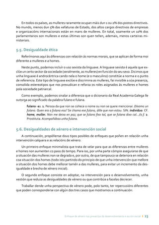 Enfoque de xénero nos proxectos de desenvolvemento e acción social ı 23
En todos os países, as mulleres raramente ocupan máis dun 1 ou 2% dos postos directivos.
No mundo, menos dun 5% das xefaturas de Estado, dos altos cargos directivos de empresas
e organizacións internacionais están en mans de mulleres. En total, soamente un 10% dos
parlamentarios son mulleres e estas últimas son quen teñen, ademais, menos carteiras mi-
nisteriais.
5.5. Desigualdade ética
Referímonos aquí ás diferenzas con relación ás normas morais, que se aplican de forma moi
diferente a mulleres e a homes.
Neste punto, podemos incluír o uso sexista da linguaxe. A linguaxe sexista é aquela que ex-
clúe un certo sector da sociedade (xeralmente, as mulleres) en función do seu sexo. Dicimos que
unha linguaxe é androcéntrica cando nela o home (e o masculino) constitúe a norma e o punto
de referencia. Este tipo de linguaxe exclúe e discrimina as mulleres, fai invisible a súa presenza,
consolida estereotipos que nos prexudican e reforza os roles asignados ás mulleres e homes
pola sociedade patriarcal.
Como exemplo, podemos sinalar a diferenza que o dicionario da Real Academia Galega lle
outorga ao significado da palabra fulano e fulana.
fulano -as. 1. Persoa da que non se coñece o nome ou non se quere mencionar. Díxomo un
fulano. Quen era a fulana esa? Se chama ese fulano, dille que non estou. SIN. individuo. CF.
home, muller. Non me deixa en paz; que se fulano fixo tal, que se fulana dixo cal...//s.f. 2.
Prostituta. Acompañábao unha fulana.
5.6. Desigualdades de xénero e intervención social
A continuación, propóñense dous tipos posibles de enfoques que poñen en relación unha
intervención calquera e as relacións de xénero:
Un primeiro enfoque minimalista que trata de velar para que as diferenzas entre mulleres
e homes non aumenten co paso do tempo. Para iso, por unha parte cómpre asegurarse de que
a situación das mulleres non se degrada e, por outra, de que tampouco se deteriora en relación
coa situación dos homes (todo isto partindo do principio de que unha intervención que mellore
a situación dos homes debe mellorar tamén a das mulleres, para evitar un incremento da des-
igualdade e brecha de xénero inicial).
O segundo enfoque consiste en adoptar, na intervención para o desenvolvemento, unha
xestión que reduza as desigualdades de xénero ou que contribúa a facelas decrecer.
Traballar dende unha perspectiva de xénero pode, polo tanto, ter repercusións diferentes
que poden corresponderse con algún dos tres casos que mostramos a continuación:
 