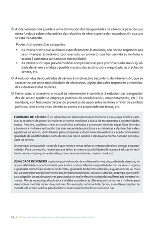 24 ı Enfoque de xénero nos proxectos de desenvolvemento e acción social
9 A intervención non apunta a unha diminución das desigualdades de xénero, a pesar de que
estea fundada sobre unha análise das relacións de xénero que se dan na poboación coa que
se está traballando.
Poden distinguirse dúas categorías:
•	 As intervencións que se dirixen especificamente ás mulleres, sen por iso responder aos
seus intereses estratéxicos (por exemplo, un proxecto que lles permita ás mulleres o
acceso á asistencia sanitaria por maternidade).
•	 As intervencións que prevén medidas compensatorias para promover unha maior igual-
dade de xénero e analiza o posible impacto das accións sobre a equidade, as brechas de
xénero, etc.
9 A redución das desigualdades de xénero é un obxectivo secundario da intervención, que se
caracteriza por unha multiplicidade de obxectivos, algúns dos cales responden a necesida-
des estratéxicas das mulleres.
9 Neste caso, o obxectivo principal da intervención é contribuír á redución das desigualda-
des de xénero (pódense empregar procesos de sensibilización, empoderamento, etc.). En
realidade, con frecuencia trátase de proxectos de apoio entre mulleres a favor de cambios
políticos, tales como o seu dereito ao acceso e á propiedade das terras, etc.
EQUIDADE DE XÉNERO É un obxectivo do desenvolvemento humano e social que implica cam-
biar as relacións de poder de mulleres e homes mediante a busca de tratamentos e oportunidades
xustas. Para iso, podemos crear as condicións axeitadas e promover medidas específicas dirixidas
a homes e a mulleres en función das súas necesidades prácticas e estratéxicas e das brechas e des-
equilibrios de xénero, identificados para compensar a discriminación existente e acadar unha maior
igualdade de oportunidades. Considérase que non é posible o desenvolvemento humano sen equi-
dade de xénero.
Un exemplo de equidade na escola é que nenos e nenas teñan os mesmos dereitos, obrigas e oportu-
nidades. Para conseguilo, necesítase que teñan as mesmas posibilidades de acceso á educación reci-
bindo un mesmo programa educativo, coas mesmas materias, mesmo nivel, etc.
IGUALDADE DE XÉNERO Implica a igual valoración de mulleres e homes, a igualdade de dereitos, de
responsabilidades e oportunidades para ambos os dous. Mentres a igualdade formal de xénero implica
a igualdade de homes e mulleres de dereitos, igualdade de dereitos ante a lei; a igualdade real vai máis
alá, ao incorporar o recoñecemento dos dereitos económicos, sociais e culturais, ao tempo que xustifi-
ca a adopción de accións positivas para acadar un real e efectivo acceso das mulleres aos dereitos hu-
manos. Moitas veces a igualdade ante a lei debe considerar as diferenzas entre homes e mulleres para
desenvolver medidas de accións positivas. Por exemplo, no tema da lactación, as mulleres requiren de
medidas de acción positiva para facilitar o desenvolvemento do seu rol como nai.
 