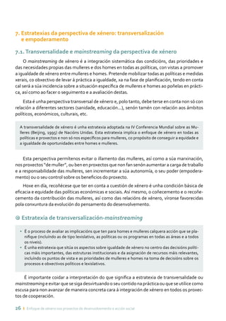 26 ı Enfoque de xénero nos proxectos de desenvolvemento e acción social
7. Estratexias da perspectiva de xénero: transversalización
e empoderamento
7.1.Transversalidade e mainstreaming da perspectiva de xénero
O mainstreaming de xénero é a integración sistemática das condicións, das prioridades e
das necesidades propias das mulleres e dos homes en todas as políticas, con vistas a promover
a igualdade de xénero entre mulleres e homes. Pretende mobilizar todas as políticas e medidas
xerais, co obxectivo de levar á práctica a igualdade, xa na fase de planificación, tendo en conta
cal será a súa incidencia sobre a situación específica de mulleres e homes ao poñelas en prácti-
ca, así como ao facer o seguimento e a avaliación destas.
Esta é unha perspectiva transversal de xénero e, polo tanto, debe terse en conta non só con
relación a diferentes sectores (sanidade, educación...), senón tamén con relación aos ámbitos
políticos, económicos, culturais, etc.
A transversalidade de xénero é unha estratexia adoptada na IV Conferencia Mundial sobre as Mu-
lleres (Beijing, 1995) de Nacións Unidas. Esta estratexia implica o enfoque de xénero en todas as
políticas e proxectos e non só nos específicos para mulleres, co propósito de conseguir a equidade e
a igualdade de oportunidades entre homes e mulleres.
Esta perspectiva permítenos evitar o illamento das mulleres, así como a súa marxinación,
nos proxectos “de muller”, ou ben en proxectos que non fan senón aumentar a carga de traballo
e a responsabilidade das mulleres, sen incrementar a súa autonomía, o seu poder (empodera-
mento) ou o seu control sobre os beneficios do proxecto.
Hoxe en día, recoñécese que ter en conta a cuestión de xénero é unha condición básica de
eficacia e equidade das políticas económicas e sociais. Así mesmo, o coñecemento e o recoñe-
cemento da contribución das mulleres, así como das relacións de xénero, víronse favorecidas
pola conxuntura da evolución do pensamento do desenvolvemento.
9 Estratexia de transversalización-mainstreaming
• 	 É o proceso de avaliar as implicacións que ten para homes e mulleres calquera acción que se pla-
nifique (incluíndo as de tipo lexislativo, as políticas ou os programas en todas as áreas e a todos
os niveis).
• 	 É unha estratexia que sitúa os aspectos sobre igualdade de xénero no centro das decisións políti-
cas máis importantes, das estruturas institucionais e da asignación de recursos máis relevantes,
incluíndo os puntos de vista e as prioridades de mulleres e homes na toma de decisións sobre os
procesos e obxectivos políticos e lexislativos.
É importante coidar a interpretación do que significa a estratexia de transversalidade ou
mainstreaming e evitar que se siga desvirtuando o seu contido na práctica ou que se utilice como
escusa para non avanzar de maneira concreta cara á integración de xénero en todos os proxec-
tos de cooperación.
 