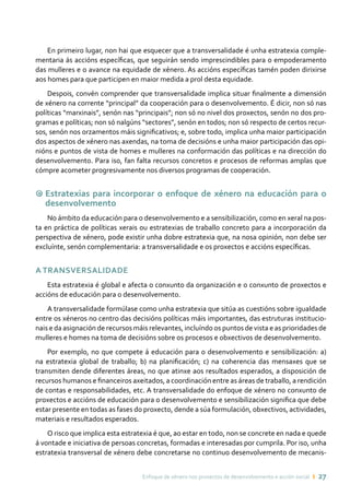 Enfoque de xénero nos proxectos de desenvolvemento e acción social ı 27
En primeiro lugar, non hai que esquecer que a transversalidade é unha estratexia comple-
mentaria ás accións específicas, que seguirán sendo imprescindibles para o empoderamento
das mulleres e o avance na equidade de xénero. As accións específicas tamén poden dirixirse
aos homes para que participen en maior medida a prol desta equidade.
Despois, convén comprender que transversalidade implica situar finalmente a dimensión
de xénero na corrente “principal” da cooperación para o desenvolvemento. É dicir, non só nas
políticas “marxinais”, senón nas “principais”; non só no nivel dos proxectos, senón no dos pro-
gramas e políticas; non só nalgúns “sectores”, senón en todos; non só respecto de certos recur-
sos, senón nos orzamentos máis significativos; e, sobre todo, implica unha maior participación
dos aspectos de xénero nas axendas, na toma de decisións e unha maior participación das opi-
nións e puntos de vista de homes e mulleres na conformación das políticas e na dirección do
desenvolvemento. Para iso, fan falta recursos concretos e procesos de reformas amplas que
cómpre acometer progresivamente nos diversos programas de cooperación.
9 Estratexias para incorporar o enfoque de xénero na educación para o
desenvolvemento
No ámbito da educación para o desenvolvemento e a sensibilización, como en xeral na pos-
ta en práctica de políticas xerais ou estratexias de traballo concreto para a incorporación da
perspectiva de xénero, pode existir unha dobre estratexia que, na nosa opinión, non debe ser
excluínte, senón complementaria: a transversalidade e os proxectos e accións específicas.
A transversalidade
Esta estratexia é global e afecta o conxunto da organización e o conxunto de proxectos e
accións de educación para o desenvolvemento.
A transversalidade formúlase como unha estratexia que sitúa as cuestións sobre igualdade
entre os xéneros no centro das decisións políticas máis importantes, das estruturas institucio-
nais e da asignación de recursos máis relevantes, incluíndo os puntos de vista e as prioridades de
mulleres e homes na toma de decisións sobre os procesos e obxectivos de desenvolvemento.
Por exemplo, no que compete á educación para o desenvolvemento e sensibilización: a)
na estratexia global de traballo; b) na planificación; c) na coherencia das mensaxes que se
transmiten dende diferentes áreas, no que atinxe aos resultados esperados, a disposición de
recursos humanos e financeiros axeitados, a coordinación entre as áreas de traballo, a rendición
de contas e responsabilidades, etc. A transversalidade do enfoque de xénero no conxunto de
proxectos e accións de educación para o desenvolvemento e sensibilización significa que debe
estar presente en todas as fases do proxecto, dende a súa formulación, obxectivos, actividades,
materiais e resultados esperados.
O risco que implica esta estratexia é que, ao estar en todo, non se concrete en nada e quede
á vontade e iniciativa de persoas concretas, formadas e interesadas por cumprila. Por iso, unha
estratexia transversal de xénero debe concretarse no continuo desenvolvemento de mecanis-
 
