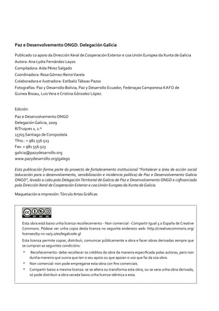 Paz e Desenvolvemento ONGD. Delegación Galicia
Publicado co apoio da Dirección Xeral de Cooperación Exterior e coa Unión Europea da Xunta de Galicia
Autora: Ana Lydia Fernández Layos
Compiladora: Aida Pérez Salgado
Coordinadora: Rosa Gómez-ReinoVarela
Colaboradora e ilustradora: EstíbalizTáboas Pazos
Fotografías: Paz y Desarrollo Bolivia, Paz y Desarrollo Ecuador, Federaçao Camponesa Kafo de
Guinea Bissau, LuisVera e Cristina Gónzalez López.
Edición:
Paz e Desenvolvemento ONGD
Delegación Galicia, 2009
R/Truques 1, 2.º
15703 Santiago de Compostela
Tfno.: + 981 556 523
Fax: + 981 556 523
galicia@pazydesarrollo.org
www.pazydesarrollo.org/galego
Esta publicación forma parte do proxecto de fortalecemento institucional “Fortalecer a área de acción social
(educación para o desenvolvemento, sensibilización e incidencia política) de Paz e Desenvolvemento Galicia
ONGD”, levado a cabo pola DelegaciónTerritorial de Galicia de Paz e Desenvolvemento ONGD e cofinanciado
pola Dirección Xeral de Cooperación Exterior e coa Unión Europea da Xunta de Galicia
Maquetación e impresión:Tórculo Artes Gráficas
Esta obra está baixo unha licenza recoñecemento - Non comercial - Compartir Igual 3.0 España de Creative
Commons. Pódese ver unha copia desta licenza no seguinte enderezo web: http://creativecommons.org/
licenses/by-nc-sa/3.0/es/legalcode.gl
Esta licenza permite copiar, distribuír, comunicar públicamente a obra e facer obras derivadas sempre que
se cumpran as seguintes condicións:
*	 Recoñecemento: debe recoñecer os créditos da obra da maneira especificada polas autoras, pero non
dunha maneira que suxira que ten o seu apoio ou que apoian o uso que fai da súa obra.
* 	 Non comercial: non pode empregarse esta obra con fins comerciais.
* 	 Compartir baixo a mesma licenza: se se altera ou transforma esta obra, ou se xera unha obra derivada,
só pode distribuír a obra xerada baixo unha licenza idéntica a esta.
 