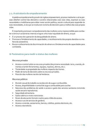 Enfoque de xénero nos proxectos de desenvolvemento e acción social ı 29
7.2. A estratexia do empoderamento
A palabra empoderamento provén da inglesa empowerment, proceso mediante o cal as per-
soas obteñen control das decisións e accións relacionadas coas súas vidas, expresan as súas
necesidades e mobilízanse para obter maior acción política, social e cultural para responder ás
súas necesidades, á vez que se involucran na toma de decisións para a mellora das súas propias
vidas.
É importante promover o empoderamento das mulleres como imprescindible para comba-
ter e diminuír as barreiras internas e lograr unha maior equidade de xénero, xa que:
•	 É un proceso de superación da desigualdade de xénero.
•	 Promove o fortalecemento de capacidades, o recoñecemento dos propios dereitos e a me-
llora da autoestima.
•	 Busca o coñecemento da discriminación de xénero e o fortalecemento de capacidades para
combatela.
9 Parámetros para medir o status das mulleres
Recursos privados
•	 Acceso e control sobre os recursos privados (de primeira necesidade: terra, vivenda, ali-
mentos e tamén ferramentas, equipos, ingresos, aforros, etc.).
•	 Titularidade na propiedade das mulleres respecto dos homes.
•	 Poder de toma de decisións sobre os recursos privados.
•	 Posición das mulleres nas leis de herdanza.
Recursos públicos
•	 División sexual do traballo na recolección de auga e combustible.
•	 Acceso, dispoñibilidade e control de auga e combustible para cociñar.
•	 Natureza dos problemas de saúde e acceso e gasto dos servizos sanitarios (incluíndo
saúde sexual e reprodutiva).
•	 Seguridade alimentaria.
•	 Gasto calórico e niveis nutricionais.
•	 Niveis de educación formal e razóns para a falta de acceso.
•	 Acceso e uso de servizos de gardería.
•	 Acceso a vivenda, saneamento, bancos, créditos, postos electorais, etc.
•	 Acceso a tecnoloxía.
 