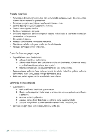 30 ı Enfoque de xénero nos proxectos de desenvolvemento e acción social
Traballo e ingresos
•	 Natureza do traballo remunerado e non remunerado realizado, niveis de autonomía á
hora de decidir as tarefas que realizan.
•	 Tempo empregado nas distintas tarefas, actividades e ocio.
•	 Control dos ingresos/salario/economía familiar.
•	 Control sobre o gasto familiar.
•	 Gasto en necesidades persoais.
•	 Eleccións dispoñibles para desempeñar traballo remunerado e liberdade de elección
para realizar unha ou outra.
•	 Diferenzas de salario.
•	 Acceso e control sobre actividades mercantís.
•	 División do traballo no fogar e produción de subsistencia.
•	 Taxas de participación nos sindicatos.
Control sobre o seu propio corpo
•	 Capacidade de toma de decisións:
•	 Á hora de contraer matrimonio.
•	 Á hora de ter fillas/os e de controlar a natalidade (momento, número de nenos/
as, métodos anticonceptivos, aborto, etc.).
•	 Nas relacións sexuais cos seus compañeiros e/ou compañeiras.
•	 Experiencias de violencia física e abuso mental (incluíndo violacións, golpes, violencia
comunitaria ou de casta, acoso no lugar de traballo, etc.).
•	 Actitudes sociais represoras da sexualidade das mulleres.
Control da mobilidade física
•	 Lugares clave:
•	 Dentro e fóra da localidade que visitaron.
•	 Que as mulleres poidan visitar soas, se acostuman a ir acompañadas, escoltadas
e por quen.
•	 Aos que poden ir pola noite.
•	 Aos que non poden ir debido ao seu xénero, casta ou comunidade.
•	 Aos que non poden ir ou estar se están menstruando, son viúvas, etc.
•	 Correlacións con clase, comunidade, relixión, casta, etc.
 