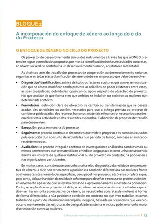 Enfoque de xénero nos proxectos de desenvolvemento e acción social ı 33
BLOQUE 2
A incorporación do enfoque de xénero ao longo do ciclo
do Proxecto
O ENFOQUE DE XÉNERO NO CICLO DO PROXECTO
Os proxectos de desenvolvemento son un dos instrumentos a través dos que a ONGD pre-
tenden lograr os resultados propostos por mor da identificación dunhas necesidades concretas,
co obxectivo xeral de contribuír a un desenvolvemento humano, equitativo e sustentable.
As distintas fases de traballo dos proxectos de cooperación ao desenvolvemento serían as
seguintes e en todas elas a planificación de xénero debe ser un proceso que debe desenvolver:
• 	 Diagnóstico/Identificación: análise de todos os factores e actores que converxen na situa-
ción que se desexa modificar, tendo presente as relacións de poder existentes entre estes,
as súas capacidades, debilidades, oposición ou apoio respecto do obxectivo do proxecto.
Hai que analizar de que forma e en que ámbitos se incluíron ou excluíron as mulleres nun
determinado contexto.
• 	 Formulación: definición clara do obxectivo de cambio ou transformación que se desexa
acadar, das actividades ou accións necesarias para que a achega prevista ao proceso de
cambio se poida acadar, dos recursos humanos, materiais e financeiros necesarios para des-
envolver estas actividades e dos resultados esperados. Elaboración da proposta de traballo
para desenvolver.
• 	 Execución: posta en marcha do proxecto.
• 	 Seguimento: proceso continuo e sistemático que mide o progreso e os cambios causados
pola execución dun conxunto de actividades nun período de tempo, con base en indicado-
res determinados.
• 	 Avaliación: é o proceso integral e continuo de investigación e análise dos cambios máis ou
menos permanentes que se materializan a medio e longo prazo e como unha consecuencia
directa ou indirecta do quefacer institucional ou do proxecto no contexto, na poboación e
nas organizacións participantes.
En moitos casos, considerouse que unha análise e/ou diagnóstico da realidade sen perspec-
tiva de xénero –é dicir, sen ter en conta a posición e a condición diferenciada das mulleres fronte
aos homes (as súas necesidades específicas, o seu papel nos procesos, etc.)– era completa e que,
polo tanto, daba unha visión da realidade suficiente para deseñar e executar os proxectos de des-
envolvemento a pesar de que se estaba obviando a aproximadamente a metade da poboación.
Porén, se se planifica un proxecto –é dicir, se se definen os seus obxectivos e resultados espera-
dos– sen ter en conta a perspectiva de xénero, as necesidades concretas de mulleres e homes
de forma diferenciada, a súa posición e condición no contexto no que imos traballar, estamos
traballando a partir de información incompleta, nesgada, baseada en presuncións que van pro-
vocar o mantemento das estruturas de desigualdade existente e incluso pode xerar unha maior
discriminación contra as mulleres.
 