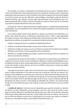 34 ı Enfoque de xénero nos proxectos de desenvolvemento e acción social
Por exemplo, se ao facer un diagnóstico da realidade temos en conta a “realidade das fa-
milias” (e tomando como referencia exclusivamente o modelo de “familia nuclear”), estaremos
pasando por alto que existe en moitos contextos unha determinada división sexual do traballo,
un control e acceso aos recursos diferentes, oportunidades, necesidades, poder de decisión e
influencia distinta, que mulleres e homes xogan roles diferentes na súa sociedade e que o im-
pacto do proxecto sobre mulleres e homes non pode ser o mesmo.Temos que ter en conta que
os proxectos de desenvolvemento nunca son neutrais.
O enfoque de “xénero e desenvolvemento” trata de asegurar un repartimento igualitario de
posibilidades, recursos e beneficios entre as diferentes capas da poboación cara ás que se dirixe
unha intervención.
O uso deste enfoque axuda a quen planifica e xestiona os proxectos para identificar, me-
diante unha análise de xénero, as diferenzas importantes entre os roles e responsabilidades
de mulleres e homes. Este enfoque permítelles obter informacións que fagan máis eficaces e
igualitarias as políticas, os programas e os proxectos de desenvolvemento.
Integrar o enfoque de xénero na análise da realidade permítenos:
•	 Coñecer as condicións diferenciadas nas que viven mulleres e homes.
•	 Evidenciar e analizar as causas, así como os factores e pautas discriminatorias que impiden,
dificultan ou promoven o exercicio igualitario dos seus dereitos.
•	 Identificar as medidas posibles para acabar coa discriminación que sofren as mulleres e as
nenas na maioría dos contextos.
A perspectiva de xénero permite analizar e comprender as características que definen as
mulleres e os homes e tamén as súas semellanzas e diferenzas. Analiza as posibilidades e opor-
tunidades de ambos os dous, as súas expectativas, as complexas e diversas relacións sociais que
se dan entre ambos os dous xéneros, así como os conflitos institucionais e cotiáns que deben
encarar e os modos de facelo.
A perspectiva de xénero supón unha nova forma de mirar a realidade, permitindo que se
vexan e valoren elementos e circunstancias antes non recoñecidos. Permite, así mesmo, con-
templar a diversidade de circunstancias que condicionan o desenvolvemento das persoas.Cla-
se, idade, cultura, cor da pel, etc. son datos que hai que ter en conta para que a perspectiva de
xénero sexa válida.Tamén é rexeitado por algunhas feministas, xa que consideran que falar de
perspectiva de xénero encobre a diversidade de realidades das mulleres. Os condicionantes
de xénero son tan diferentes para unhas mulleres e outras que dificilmente o termo as recolle
a todas.
A análise de xénero é unha ferramenta metodolóxica que permite entender as relacións
de xénero e as súas implicacións, xa que pregunta: quen fai o que?, quen ten acceso a que?,
quen ten control sobre que?, que diferenzas existen e por que?, cales son os factores claves que
inflúen sobre estas atribucións xenéricas?, existen diferenzas entre as mulleres e os homes no
que se refire aos dereitos, aos recursos, á participación, ás normas e aos valores vinculados á
pertenza a un sexo determinado?, a que se deben estas diferenzas?, etc.
 