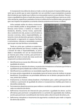 Enfoque de xénero nos proxectos de desenvolvemento e acción social ı 35
A incorporación da análise de xénero en todo o ciclo do proxecto é imprescindible para ga-
rantir que as accións que se vaian emprender non van contribuír a que se perpetúen as pautas
discriminatorias que impiden que mulleres e as nenas poidan exercer os seus dereitos. Para pro-
mover a igualdade de xénero a través das nosas accións, é imprescindible que creemos as condi-
cións necesarias, específicas e axeitadas a homes e mulleres de forma diferenciada, para garantir
que o seu impacto non perpetúe ou aumente a brecha existente entre homes e mulleres.
Unha axeitada análise de xénero mostraranos
co maior detalle posible as desigualdades e as di-
ferenzas entre homes e mulleres en materia de
lexislación, dereitos, normas morais, oportunida-
des e condicións de vida, acceso e control sobre os
recursos e servizos, roles e responsabilidades, au-
tonomía e toma de decisións persoais e colectivas,
participación e negociación en espazos familiares
e comunitarios, intereses e necesidades e posición
que ocupan nas súas familias e comunidades.
Tendo en conta que a pobreza se experimen-
ta de modo diferente por homes e mulleres, dada
a división de roles e responsabilidades, as priori-
dades e necesidades non van ser necesariamente
as mesmas para unhas e outros, para promover a
igualdade de xénero a través das nosas accións de
cooperación ao desenvolvemento:
•	 Identificaremos as causas das diferenzas e des-
igualdades de xénero.
•	 Analizaremos as relacións de xénero, as pautas discriminatorias e os factores que limitan a
igualdade de oportunidades das mulleres e dos homes.
•	 Identificaremos os problemas e as necesidades específicas de mulleres e homes.
•	 As nosas accións responderán ás necesidades tanto de homes coma de mulleres no grupo
beneficiario. Os problemas e as prioridades defínense non só dende a perspectiva dos ho-
mes, tamén das mulleres.
•	 Analizaremos os factores obstaculizadores e facilitadores para a plena participación das
mulleres e a promoción da igualdade de xénero e incorporaremos medidas para tratar os
devanditos obstáculos.
•	 Formularemos obxectivos precisos para mellorar a condición e a posición do sexo subordi-
nado e as relacións de xénero.
•	 Definiremos mecanismos de intervención para promover a igualdade de xénero: accións
afirmativas para promover o empoderamento e o aumento de capacidades das mulleres,
accións para promover a sensibilización dos homes sobre a discriminación de xénero, etc.
•	 Definiremos indicadores e mecanismos de seguimento e avaliación para medir o impacto
de xénero das accións.
 
