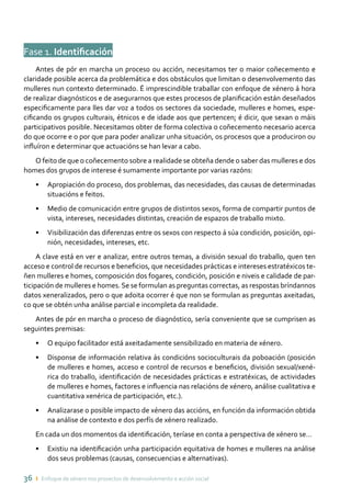 36 ı Enfoque de xénero nos proxectos de desenvolvemento e acción social
Fase 1. Identificación
Antes de pór en marcha un proceso ou acción, necesitamos ter o maior coñecemento e
claridade posible acerca da problemática e dos obstáculos que limitan o desenvolvemento das
mulleres nun contexto determinado. É imprescindible traballar con enfoque de xénero á hora
de realizar diagnósticos e de asegurarnos que estes procesos de planificación están deseñados
especificamente para lles dar voz a todos os sectores da sociedade, mulleres e homes, espe-
cificando os grupos culturais, étnicos e de idade aos que pertencen; é dicir, que sexan o máis
participativos posible. Necesitamos obter de forma colectiva o coñecemento necesario acerca
do que ocorre e o por que para poder analizar unha situación, os procesos que a produciron ou
influíron e determinar que actuacións se han levar a cabo.
O feito de que o coñecemento sobre a realidade se obteña dende o saber das mulleres e dos
homes dos grupos de interese é sumamente importante por varias razóns:
•	 Apropiación do proceso, dos problemas, das necesidades, das causas de determinadas
situacións e feitos.
•	 Medio de comunicación entre grupos de distintos sexos, forma de compartir puntos de
vista, intereses, necesidades distintas, creación de espazos de traballo mixto.
•	 Visibilización das diferenzas entre os sexos con respecto á súa condición, posición, opi-
nión, necesidades, intereses, etc.
A clave está en ver e analizar, entre outros temas, a división sexual do traballo, quen ten
acceso e control de recursos e beneficios, que necesidades prácticas e intereses estratéxicos te-
ñen mulleres e homes, composición dos fogares, condición, posición e niveis e calidade de par-
ticipación de mulleres e homes.Se se formulan as preguntas correctas, as respostas bríndannos
datos xeneralizados, pero o que adoita ocorrer é que non se formulan as preguntas axeitadas,
co que se obtén unha análise parcial e incompleta da realidade.
Antes de pór en marcha o proceso de diagnóstico, sería conveniente que se cumprisen as
seguintes premisas:
•	 O equipo facilitador está axeitadamente sensibilizado en materia de xénero.
•	 Disponse de información relativa ás condicións socioculturais da poboación (posición
de mulleres e homes, acceso e control de recursos e beneficios, división sexual/xené-
rica do traballo, identificación de necesidades prácticas e estratéxicas, de actividades
de mulleres e homes, factores e influencia nas relacións de xénero, análise cualitativa e
cuantitativa xenérica de participación, etc.).
•	 Analizarase o posible impacto de xénero das accións, en función da información obtida
na análise de contexto e dos perfís de xénero realizado.
En cada un dos momentos da identificación, teríase en conta a perspectiva de xénero se…
•	 Existiu na identificación unha participación equitativa de homes e mulleres na análise
dos seus problemas (causas, consecuencias e alternativas).
 
