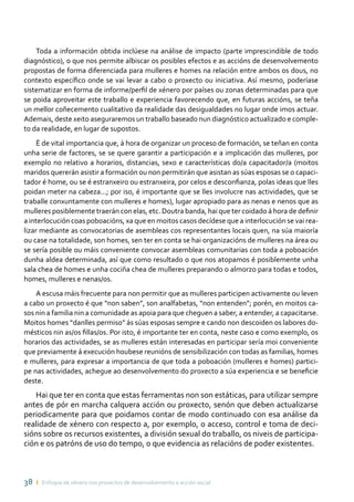 38 ı Enfoque de xénero nos proxectos de desenvolvemento e acción social
Toda a información obtida inclúese na análise de impacto (parte imprescindible de todo
diagnóstico), o que nos permite albiscar os posibles efectos e as accións de desenvolvemento
propostas de forma diferenciada para mulleres e homes na relación entre ambos os dous, no
contexto específico onde se vai levar a cabo o proxecto ou iniciativa. Así mesmo, poderíase
sistematizar en forma de informe/perfil de xénero por países ou zonas determinadas para que
se poida aproveitar este traballo e experiencia favorecendo que, en futuras accións, se teña
un mellor coñecemento cualitativo da realidade das desigualdades no lugar onde imos actuar.
Ademais, deste xeito aseguraremos un traballo baseado nun diagnóstico actualizado e comple-
to da realidade, en lugar de supostos.
É de vital importancia que, á hora de organizar un proceso de formación, se teñan en conta
unha serie de factores, se se quere garantir a participación e a implicación das mulleres, por
exemplo no relativo a horarios, distancias, sexo e características do/a capacitador/a (moitos
maridos quererán asistir a formación ou non permitirán que asistan as súas esposas se o capaci-
tador é home, ou se é estranxeiro ou estranxeira, por celos e desconfianza, polas ideas que lles
poidan meter na cabeza...; por iso, é importante que se lles involucre nas actividades, que se
traballe conxuntamente con mulleres e homes), lugar apropiado para as nenas e nenos que as
mulleres posiblemente traerán con elas, etc. Doutra banda, hai que ter coidado á hora de definir
a interlocución coas poboacións, xa que en moitos casos decídese que a interlocución se vai rea-
lizar mediante as convocatorias de asembleas cos representantes locais quen, na súa maioría
ou case na totalidade, son homes, sen ter en conta se hai organizacións de mulleres na área ou
se sería posible ou máis conveniente convocar asembleas comunitarias con toda a poboación
dunha aldea determinada, así que como resultado o que nos atopamos é posiblemente unha
sala chea de homes e unha cociña chea de mulleres preparando o almorzo para todas e todos,
homes, mulleres e nenas/os.
A escusa máis frecuente para non permitir que as mulleres participen activamente ou leven
a cabo un proxecto é que “non saben”, son analfabetas, “non entenden”; porén, en moitos ca-
sos nin a familia nin a comunidade as apoia para que cheguen a saber, a entender, a capacitarse.
Moitos homes “danlles permiso” ás súas esposas sempre e cando non descoiden os labores do-
mésticos nin as/os fillas/os. Por isto, é importante ter en conta, neste caso e como exemplo, os
horarios das actividades, se as mulleres están interesadas en participar sería moi conveniente
que previamente á execución houbese reunións de sensibilización con todas as familias, homes
e mulleres, para expresar a importancia de que toda a poboación (mulleres e homes) partici-
pe nas actividades, achegue ao desenvolvemento do proxecto a súa experiencia e se beneficie
deste.
Hai que ter en conta que estas ferramentas non son estáticas, para utilizar sempre
antes de pór en marcha calquera acción ou proxecto, senón que deben actualizarse
periodicamente para que poidamos contar de modo continuado con esa análise da
realidade de xénero con respecto a, por exemplo, o acceso, control e toma de deci-
sións sobre os recursos existentes, a división sexual do traballo, os niveis de participa-
ción e os patróns de uso do tempo, o que evidencia as relacións de poder existentes.
 