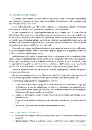 Enfoque de xénero nos proxectos de desenvolvemento e acción social ı 41
9 Distribución do traballo
Cando se pon en evidencia a distribución das actividades entre as mulleres e os homes (e
entre as nenas e os nenos) nun fogar, ou na comunidade, é posible comprender a dinámica das
relacións de xénero na vida cotiá.
Fanse visibles os conflitos, o intercambio, o apoio e os esforzos duns e doutras e o traballo
feminino que, polo xeral, está invisibilizado ou valorado como secundario.
Existen unha serie de contidos sobre xénero que necesitan terse en conta durante a fase de
identificación. Primeiramente, é de vital importancia coñecer como se estrutura o traballo non
só no ámbito doméstico, senón tamén no produtivo e na comunidade mediante actividades
de xestión: que actividades realizan soamente as mulleres?, que actividades desenvolven os
homes?, cales son os labores que fan xuntos? Isto último permitirá coñecer, por separado, como
se distribúe a xornada de traballo formal e informal.
Para profundar máis na identificación da comunidade, pódense facer encontros onde se co-
ñeza máis da problemática a partir da elaboración de guías de actividades que realizan homes e
mulleres e enquisas sobre o uso do tempo.
A elaboración dunha análise que permita coñecer como se desenvolve o traballo de mulle-
res e homes permite coñecer como e con que frecuencia se estrutura o traballo, cales son os ro-
les e as responsabilidades e quen manexa e/ou controla os recursos. Isto non só identifica roles
e responsabilidades, senón que permite coñecer a intensidade do traballo, xa sexa remunerado
ou non. Esta actividade pódese realizar en asembleas ou en traballo con grupos focais.
Equipos e materiais: vídeos educativos para a análise. Papelógrafos, cadernos de apunta-
mentos, marcadores, etc.
Quen serían as persoas que participan? Equipo de planificación, extensionistas, promotores/
as comunitarios, grupos de mulleres, líderes, grupos ou asociacións comunitarias, etc.
Cales son os pasos para realizar grupos focais ou reunións?
Quen lidere a reunión ou o grupo focal solicitaralles aos e ás participantes (logo que1.	
se dividan por grupos de traballo) que mencionen as actividades que realizan nenos,
nenas, adolescentes, adultos/as e anciáns; cada unha delas divididas en actividades pro-
dutivas, reprodutivas e traballos comunitarios.
As persoas participantes tamén lle farán mención á cantidade de horas diarias e as fre-2.	
cuencias anuais.
Posteriormente, pódense facer preguntas máis xerais que axuden a propiciar máis de-3.	
bate.
Daranse as conclusións e elaborarase a memoria do encontro.4.	
Análise do ámbito doméstico
•	 Que papel desempeñan homes, mulleres, nenos e nenas nas tarefas domésticas e de
coidado?
•	 Que cantidade de diñeiro se gastaría na casa se a muller non fixese os labores domésticos?
 