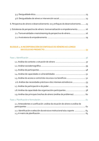 5.5. Desigualdade ética...........................................................................................23
5.6. Desigualdades de xénero e intervención social................................................23
6. Perspectiva de xénero e desenvolvemento: os 5 enfoques do desenvolvemento..........25
7. Estratexias da perspectiva de xénero: transversalización e empoderamento............... 26
7.1.Transversalidade e mainstreaming da perspectiva de xénero............................ 26
7.2. A estratexia do empoderamento .................................................................... 29
BLOQUE 2. A INCORPORACIÓN DO ENFOQUE DE XÉNERO AO LONGO
DO CICLO DO PROXECTO...................................................................33
Fase 1. Identificación.......................................................................................................36
1.1. Análise do contexto: a situación de xénero .......................................................37
1.2. Análise sociodemográfica.................................................................................39
1.3. Análise de participantes................................................................................... 48
1.4. Análise de capacidades e vulnerabilidades .......................................................51
1.5. Análise do acceso e control dos recursos e os beneficios.................................. 52
1.6. Análise das necesidades prácticas e dos intereses estratéxicos ........................53
1.7. Análise da participación e do poder.................................................................. 54
1.8. Análise da capacidade das organizacións participantes.................................... 58
1.9. Análise das principais brechas de xénero (análise de problemas) ..................... 60
Fase 2. Planificación e formulación..................................................................................61
2.1. Antecedentes e xustificación: análise da situación de xénero e análise de
participantes ......................................................................................................... 62
2.2. Identificación e selección da estrutura institucional e/ou coparte .................... 64	
2.3. A matriz de planificación.................................................................................. 65
 