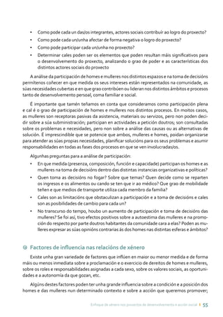 Enfoque de xénero nos proxectos de desenvolvemento e acción social ı 55
•	 Como pode cada un das/os integrantes, actores sociais contribuír ao logro do proxecto?
•	 Como pode cada un/unha afectar de forma negativa o logro do proxecto?
•	 Como pode participar cada un/unha no proxecto?
•	 Determinar cales poden ser os elementos que poden resultan máis significativos para
o desenvolvemento do proxecto, analizando o grao de poder e as características dos
distintos actores sociais do proxecto
A análise da participación de homes e mulleres nos distintos espazos e na toma de decisións
permítenos coñecer en que medida os seus intereses están representados na comunidade, as
súas necesidades cubertas e en que grao contribúen ou lideran nos distintos ámbitos e procesos
tanto de desenvolvemento persoal, coma familiar e social.
É importante que tamén teñamos en conta que consideramos como participación plena
e cal é o grao de participación de homes e mulleres nos distintos procesos. En moitos casos,
as mulleres son receptoras pasivas da asistencia, materiais ou servizos, pero non poden deci-
dir sobre a súa subministración; participan en actividades a petición doutros; son consultadas
sobre os problemas e necesidades, pero non sobre a análise das causas ou as alternativas de
solución. É imprescindible que se potencie que ambos, mulleres e homes, poidan organizarse
para atender as súas propias necesidades, planificar solucións para os seus problemas e asumir
responsabilidades en todas as fases dos procesos en que se ven involucradas/os.
Algunhas preguntas para a análise de participación:
•	 En que medida (presenza, composición, función e capacidade) participan os homes e as
mulleres na toma de decisións dentro das distintas instancias organizativas e políticas?
•	 Quen toma as decisións no fogar? Sobre que temas? Quen decide como se reparten
os ingresos e os alimentos ou cando se ten que ir ao médico? Que grao de mobilidade
teñen e que medios de transporte utiliza cada membro da familia?
•	 Cales son as limitacións que obstaculizan a participación e a toma de decisións e cales
son as posibilidades de cambio para cada un?
•	 No transcurso do tempo, houbo un aumento de participación e toma de decisións das
mulleres? Se foi así, tivo efectos positivos sobre a autoestima das mulleres e na promo-
ción do respecto por parte doutros habitantes da comunidade cara a elas? Poden as mu-
lleres expresar as súas opinións contrarias ás dos homes nas distintas esferas e ámbitos?
9 Factores de influencia nas relacións de xénero
Existe unha gran variedade de factores que inflúen en maior ou menor medida e de forma
máis ou menos inmediata sobre a proclamación e o exercicio de dereitos de homes e mulleres,
sobre os roles e responsabilidades asignadas a cada sexo, sobre os valores sociais, as oportuni-
dades e a autonomía da que gozan, etc.
Algúns destes factores poden ter unha grande influencia sobre a condición e a posición dos
homes e das mulleres nun determinado contexto e sobre a acción que queremos promover;
 