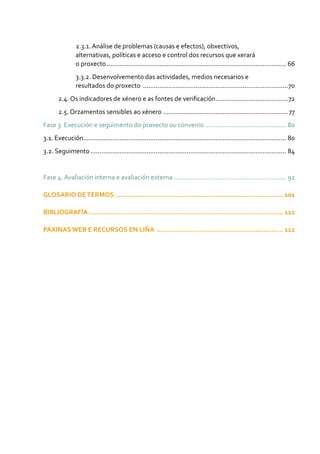 2.3.1. Análise de problemas (causas e efectos), obxectivos,
alternativas, políticas e acceso e control dos recursos que xerará
o proxecto.................................................................................................... 66
3.3.2. Desenvolvemento das actividades, medios necesarios e
resultados do proxecto .................................................................................70
2.4. Os indicadores de xénero e as fontes de verificación.........................................72
2.5. Orzamentos sensibles ao xénero......................................................................77
Fase 3. Execución e seguimento do proxecto ou convenio.............................................. 80
3.1. Execución................................................................................................................. 80
3.2. Seguimento............................................................................................................. 84
Fase 4. Avaliación interna e avaliación externa............................................................... 92
GLOSARIO DETERMOS..................................................................................... 101
BIBLIOGRAFÍA.................................................................................................. 112
PÁXINAS WEB E RECURSOS EN LIÑA ................................................................ 112
 