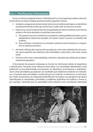 Enfoque de xénero nos proxectos de desenvolvemento e acción social ı 61
Fase 2. Planificación e formulación	
Como xa viamos na epígrafe anterior (“Identificación”), é moi importante realizar unha aná-
lise de xénero en todas as etapas do proxecto polos seguintes motivos:
•	 Axúdanos a asegurarnos de que tantos homes coma mulleres participen e se beneficien
equitativamente das accións que se han levar a cabo e dos recursos que se xeren.
•	 Examina as causas fundamentais das desigualdades de xénero existente e permítenos
analizar a forma de abordalas a través das nosas accións:
a.	 Para garantir que non contribuímos a perpetuar as desigualdades de xénero, que os
desequilibrios tradicionais de poder non actúan contra o avance e os dereitos das
mulleres.
b.	 Para contribuír a transformar as actitudes e prácticas discriminatorias e a reequili-
brar as relacións de xénero.
•	 Aumenta a eficacia das nosas accións ao potenciar unha maior redistribución dos recur-
sos, apoio específico aos colectivos máis vulnerables e, polo tanto, unha maior xustiza
social.
•	 Promove unha maior sustentabilidade, mediante a abordaxe dos obstáculos ao desen-
volvemento equitativo.
A formulación do proxecto realizarase en función da información obtida no diagnóstico
e identificación. Tomando como referencia estes datos e as necesidades identificadas nunha
poboación ou zona determinada, enunciaranse uns obxectivos, enumeraranse e calendariza-
ranse unhas actividades que produzan uns resultados que mediremos mediante uns indicado-
res e orzaranse estas actividades a través das que se cumprirán os obxectivos xa menciona-
dos. Porén, loxicamente, se o diagnóstico/identificación se realizou con perspectiva de xénero
(identificando as necesidades, prioridades e problemas específicos de mulleres e homes e,
por exemplo, matizando que as necesidades tanto prácticas coma estratéxicas detectadas
 