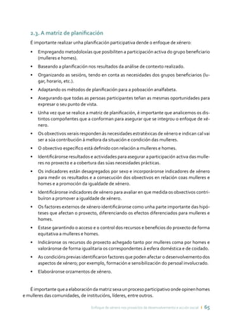 Enfoque de xénero nos proxectos de desenvolvemento e acción social ı 65
2.3. A matriz de planificación
É importante realizar unha planificación participativa dende o enfoque de xénero:
•	 Empregando metodoloxías que posibiliten a participación activa do grupo beneficiario
(mulleres e homes).
•	 Baseando a planificación nos resultados da análise de contexto realizado.
•	 Organizando as sesións, tendo en conta as necesidades dos grupos beneficiarios (lu-
gar, horario, etc.).
•	 Adaptando os métodos de planificación para a poboación analfabeta.
•	 Asegurando que todas as persoas participantes teñan as mesmas oportunidades para
expresar o seu punto de vista.
•	 Unha vez que se realice a matriz de planificación, é importante que analicemos os dis-
tintos compoñentes que a conforman para asegurar que se integrou o enfoque de xé-
nero.
•	 Os obxectivos xerais responden ás necesidades estratéxicas de xénero e indican cal vai
ser a súa contribución á mellora da situación e condición das mulleres.
•	 O obxectivo específico está definido con relación a mulleres e homes.
•	 Identificáronse resultados e actividades para asegurar a participación activa das mulle-
res no proxecto e a cobertura das súas necesidades prácticas.
•	 Os indicadores están desagregados por sexo e incorporáronse indicadores de xénero
para medir os resultados e a consecución dos obxectivos en relación coas mulleres e
homes e a promoción da igualdade de xénero.
•	 Identificáronse indicadores de xénero para avaliar en que medida os obxectivos contri-
buíron a promover a igualdade de xénero.
•	 Os factores externos de xénero identificáronse como unha parte importante das hipó-
teses que afectan o proxecto, diferenciando os efectos diferenciados para mulleres e
homes.
•	 Estase garantindo o acceso e o control dos recursos e beneficios do proxecto de forma
equitativa a mulleres e homes.
•	 Indicáronse os recursos do proxecto achegado tanto por mulleres coma por homes e
valoráronse de forma igualitaria os correspondentes á esfera doméstica e de coidado.
•	 As condicións previas identificaron factores que poden afectar o desenvolvemento dos
aspectos de xénero; por exemplo, formación e sensibilización do persoal involucrado.
•	 Elaboráronse orzamentos de xénero.
É importante que a elaboración da matriz sexa un proceso participativo onde opinen homes
e mulleres das comunidades, de institucións, líderes, entre outros.
 