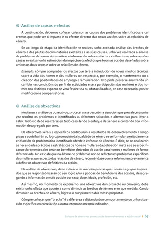 Enfoque de xénero nos proxectos de desenvolvemento e acción social ı 67
9 Análise de causas e efectos
A continuación, debemos coñecer cales son as causas dos problemas identificados e cal
cremos que pode ser o impacto e os efectos directos das nosas accións sobre as relacións de
xénero.
Se ao longo da etapa da identificación se realizou unha axeitada análise das brechas de
xénero e das pautas discriminatorias existentes e as súas causas, unha vez realizada a análise
de problemas debemos sistematizar a información sobre os factores influentes e sobre as súas
causas e realizar unha estimación do impacto e os efectos que terán as accións deseñadas sobre
ambos os dous sexos e sobre as relacións de xénero.
Exemplo: cómpre comprobar os efectos que terá a introdución de novos medios técnicos
sobre a vida dos homes e das mulleres con respecto a, por exemplo, o mantemento ou a
creación das posibilidades de emprego e remuneración. Isto pode preverse analizando un
cambio nas condicións do perfil de actividades e se a participación das mulleres e dos ho-
mes nos distintos espazos se verá favorecida ou obstaculizada e, en caso necesario, prever
modificacións compensatorias.
9 Análise de obxectivos
Mediante a análise de obxectivos, procederase a describir a situación que prevalecerá unha
vez resoltos os problemas e identificadas as diferentes solucións e alternativas para levar a
cabo. Todo iso debe realizarse en todo caso dende o enfoque de xénero e contando con infor-
mación desagregada por sexo.
Os obxectivos xerais e específicos contribuirán a resultados de desenvolvemento a longo
prazo e contribuirán ao logro/promoción da igualdade de xénero se se formulan axeitadamente
en función da problemática identificada (dende o enfoque de xénero). É dicir, se se analizaron
as necesidades prácticas e estratéxicas de homes e mulleres da poboación meta e se se especifi-
caron claramente cales serán os beneficios derivados da acción para homes e mulleres de forma
diferenciada. No caso de que na árbore de problemas non se reflictan os problemas específicos
das mulleres ou respecto das relacións de xénero, recoméndase que se reformulen previamente
a definir os obxectivos definitivos da acción.
Na análise de obxectivos, debe indicarse de maneira precisa quen serán os grupos implica-
dos que se responzabilizarán do seu logro e/ou a poboación beneficiaria das accións, desagre-
gando a información o máis posible por sexo, clase, idade, profesión, etc.
Así mesmo, no momento de expoñernos aos obxectivos dun proxecto ou convenio, debe
existir unha ollada que apunte a como diminuír as brechas de xénero e en que medida. Cando
diminúen as brechas de xénero, lógrase o cumprimento das metas propostas.
Cómpre coñecer que “brecha” é a diferenza e distancia dun comportamento ou unha situa-
ción específica en correlación a outra interna no mesmo indicador.
 