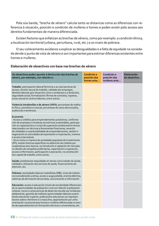 68 ı Enfoque de xénero nos proxectos de desenvolvemento e acción social
Pola súa banda, “brecha de xénero” calcula tanto as distancias coma as diferenzas con re-
ferencia á situación, posición e condición de mulleres e homes e poden existir polo acceso aos
dereitos fundamentais de maneira diferenciada.
Existen factores que enfatizan as brechas de xénero, como por exemplo: a condición étnica,
a localización territorial (urbana, periurbana, rural, etc.) e os niveis de pobreza.
O seu coñecemento axúdanos a explicar as desigualdades e a falta de equidade na socieda-
de dende o punto de vista de xénero e son importantes para estimar diferenzas existentes entre
homes e mulleres.
Elaboración de obxectivos con base nas brechas de xénero
Os obxectivos poden apuntar á diminución das brechas de
xénero, por exemplo, con relación a:
Condición e
posición dos
homes ante…
Condición e
posición das
mulleres ante…
Elaboración
do obxectivo…
Traballo: participación laboral feminina e as súas barreiras de
acceso, división sexual do traballo, calidade dos empregos,
dereitos laborais (por situacións como o embarazo e a lactación),
seguridade social, formalización (firmas de contrato), ingresos,
acoso sexual en centros laborais, entre outros.
Violencia intrafamiliar e de xénero (VIFX): porcentaxe de maltra-
to físico, psicolóxico e sexual; porcentaxe de casos denunciados,
audiencias e sentenzas.
Economía:
-Acceso a créditos para emprendementos produtivos, conforma-
ción de empresas e iniciativas económicas sustentables, participa-
ción en capacitacións e cursos de superación profesional en temas
relacionados con técnicas e ferramentas financeiras, xeración
de utilidades e a perdurabilidade de emprendementos, xestión e
negociación en actividades de exportación e importación, manexo
e acceso á tecnoloxía.
- Se se conta co manexo de sociedades populares de investimento
(SPI), existen brechas específicas na obtención de créditos por
cooperativas e/ou bancos, na introdución e captación do mercado,
no deseño de campañas publicitarias, capacitación e superación,
acceso á información, participación e asociación, na constitución
dun capital de traballo, entre outras.
Saúde: preséntanse inequidades en temas como estado de saúde,
calidade e utilización dos servizos de saúde, financiamento da
atención, etc.
Pobreza: necesidades básicas insatisfeitas (NBI), niveis de indixen-
cia (considerando a etnia), acceso a auga potable, enerxía eléctrica,
sistemas de eliminación de excretas, comunicación e información
Educación: acceso á educación (niveis de escolaridade diferencian-
do as oportunidades da poboación rural con relación á poboación
urbana), riscos e consecuencias da deserción escolar por embarazo
adolescente, garantía de mellores oportunidades laborais a partir
dunha educación superior, publicacións educativas con represen-
tacións sobre o feminino e o masculino, segmentación por unha
orientación vocacional para homes e mulleres diferenciada no estu-
do de especializacións en formacións técnicas e universitarias, etc.
 