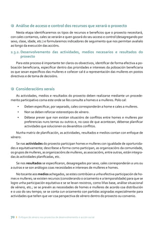 70 ı Enfoque de xénero nos proxectos de desenvolvemento e acción social
9 Análise de acceso e control dos recursos que xerará o proxecto
Nesta etapa identificaremos os tipos de recursos e beneficios que o proxecto necesitará,
con cales contamos, cales se xerarán e quen gozará do seu acceso e control (desagregando por
sexo, clase, idade, etc.) e formularemos indicadores de seguimento que nos permitan avalialo
ao longo da execución das accións.
2.3.2. Desenvolvemento das actividades, medios necesarios e resultados do
proxecto
Para este proceso é importante ter claros os obxectivos, identificar de forma efectiva a po-
boación beneficiaria, especificar dentro das prioridades e intereses da poboación beneficiaria
os que sexan específicos das mulleres e coñecer cal é a representación das mulleres en postos
directivos e de toma de decisións.
9 Consideracións xerais
As actividades, medios e resultados do proxecto deben realizarse mediante un procede-
mento participativo coma este onde se lles consulte a homes e a mulleres. Polo cal:
•	 Deben especificar, por separado, cales corresponderán a home e cales a mulleres.
•	 Non se deben reforzar estereotipos de xénero.
•	 Débese prever que non existan situacións de conflitos entre homes e mulleres por
preferencias nuns temas ou outros e, no caso de que acontezan, débense planificar
actividades que solucionen os devanditos conflitos.
Nunha matriz de planificación, as actividades, resultados e medios contan con enfoque de
xénero:
Se nas actividades do proxecto participan homes e mulleres con igualdade de oportunida-
des e equitativamente; descríbese a forma como participan, as organizacións da comunidade,
os grupos de mulleres, as organizacións de mulleres, as asociacións, entre outras, están integra-
das ás actividades planificadas, etc.
Se nos resultados se especificaron, desagregados por sexo, cales corresponderán a uns ou
a outras e se son análogos coas necesidades e intereses de mulleres e homes.
No tocante aos medios achegados, se estes contribúen a unha efectiva participación de ho-
mes e mulleres; se existen recursos (considerando o orzamento e a temporalidade) para que se
logre unha participación equitativa e se se levan rexistros, como liñas base, análise situacional
de xénero, etc.; se se prevén as necesidades de homes e mulleres de acordo coa distribución
e o uso do seu tempo; se se conta cun orzamento con partidas asignadas especialmente para
actividades que teñen que ver coa perspectiva de xénero dentro do proxecto ou convenio.
 