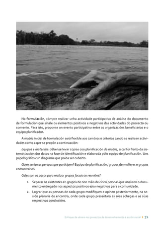 Enfoque de xénero nos proxectos de desenvolvemento e acción social ı 71
Na formulación, cómpre realizar unha actividade participativa de análise do documento
de formulación que sinale os elementos positivos e negativos das actividades do proxecto ou
convenio. Para isto, proponse un evento participativo entre as organizacións beneficiarias e o
equipo planificador.
A matriz inicial de formulación será flexible aos cambios e criterios cando se realicen activi-
dades como a que se propón a continuación:
Equipos e materiais: débense levar copias coa planificación da matriz, a cal foi froito da sis-
tematización dos datos na fase de identificación e elaborada polo equipo de planificación. Uns
papelógrafos cun diagrama que poida ser cuberto.
Quen serían as persoas que participen? Equipo de planificación, grupos de mulleres e grupos
comunitarios.
Cales son os pasos para realizar grupos focais ou reunións?
Separar os asistentes en grupos de non máis de cinco persoas que analicen o docu-1.	
mento entregado nos aspectos positivos e/ou negativos para a comunidade.
Lograr que as persoas de cada grupo modifiquen e opinen posteriormente, na se-2.	
sión plenaria do encontro, onde cada grupo presentará as súas achegas e as súas
respectivas conclusións.
 