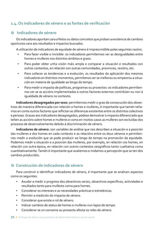 72 ı Enfoque de xénero nos proxectos de desenvolvemento e acción social
2.4. Os indicadores de xénero e as fontes de verificación
9 Indicadores de xénero
Os indicadores apuntan cara a feitos ou datos concretos que proban a existencia de cambios
oportunos cara aos resultados e impactos buscados.
A utilización de indicadores de equidade de xénero é imprescindible polas seguintes razóns:
•	 Para facer visible o invisible: os indicadores permítennos ver as desigualdades entre
homes e mulleres nos distintos ámbitos e graos.
•	 Para poder obter unha visión máis ampla e comparar a situación e resultados con
outros contextos, en relación con outras comunidades, provincias, rexións, etc.
•	 Para coñecer as tendencias e a evolución, os resultados da aplicación dos mesmos
indicadores en distintos momentos, permítenos ver se mellorou ou empeorou a situa-
ción en materia de igualdade ao longo do tempo.
•	 Para medir o impacto de políticas, programas ou proxectos: os indicadores permíten-
nos ver se as accións implementadas e outros factores externos contribúen ou non á
igualdade de xénero no contexto.
Indicadores desagregados por sexo: permítennos medir o grao de consecución dos obxec-
tivos de maneira diferenciada con relación a homes e mulleres, é importante que tamén teña-
mos en conta outros factores que reflictan as diferenzas existentes entre os distintos colectivos
e persoas.Grazas aos indicadores desagregados, pódese demostrar o impacto diferenciado que
teñen as accións sobre homes e mulleres e como en moitos casos as mulleres son excluídas dos
procesos de desenvolvemento debido á discriminación de xénero.
Indicadores de xénero: son variables de análise que nos describen a situación e a posición
das mulleres e dos homes en cada contexto e as relacións entre os dous xéneros e permíten-
nos medir a evolución que se pode producir ao longo do tempo na promoción da equidade.
Podemos medir a situación e a posición das mulleres, por exemplo, en relación cos homes, en
relación con outra época, en relación con outros contextos xeográficos tanto cualitativa coma
cuantitativamente.Tamén é importante que avaliemos e midamos a percepción que se ten dos
cambios producidos.
9 Construción de indicadores de xénero
Para construír e identificar indicadores de xénero, é importante que se analicen aspectos
como os seguintes:
•	 Axudar a medir o progreso dos obxectivos xerais, obxectivos específicos, actividades e
resultados tanto para mulleres coma para homes.
•	 Considerar os intereses e as necesidades prácticas e estratéxicas.
•	 Permitir a medición do impacto de xénero.
•	 Considerar que existe o rol de xénero.
•	 Indicar cambios de status de homes e mulleres nun lapso de tempo.
•	 Considerar se un convenio ou proxecto afecta os roles de xénero.
 