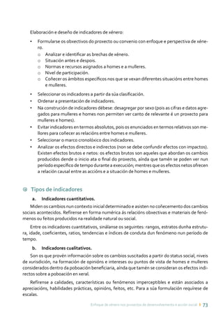 Enfoque de xénero nos proxectos de desenvolvemento e acción social ı 73
Elaboración e deseño de indicadores de xénero:
•	 Formularse os obxectivos do proxecto ou convenio con enfoque e perspectiva de xéne-
ro.
o	 Analizar e identificar as brechas de xénero.
o	 Situación antes e despois.
o	 Normas e recursos asignados a homes e a mulleres.
o	 Nivel de participación.
o	 Coñecer os ámbitos específicos nos que se vexan diferentes situacións entre homes
e mulleres.
•	 Seleccionar os indicadores a partir da súa clasificación.
•	 Ordenar a presentación de indicadores.
•	 Na construción de indicadores débese: desagregar por sexo (pois as cifras e datos agre-
gados para mulleres e homes non permiten ver canto de relevante é un proxecto para
mulleres e homes).
•	 Evitar indicadores en termos absolutos, pois os enunciados en termos relativos son me-
llores para coñecer as relacións entre homes e mulleres.
•	 Seleccionar o marco cronolóxico dos indicadores.
•	 Analizar os efectos directos e indirectos (non se debe confundir efectos con impactos).
Existen efectos brutos e netos: os efectos brutos son aqueles que abordan os cambios
producidos dende o inicio ata o final do proxecto, aínda que tamén se poden ver nun
período específico de tempo durante a execución; mentres que os efectos netos ofrecen
a relación causal entre as accións e a situación de homes e mulleres.
9 Tipos de indicadores
a.	 Indicadores cuantitativos.
Miden os cambios nun contexto inicial determinado e asisten no coñecemento dos cambios
sociais acontecidos. Refírense en forma numérica ás relacións obxectivas e materiais de fenó-
menos ou feitos producidos na realidade natural ou social.
Entre os indicadores cuantitativos, sinálanse os seguintes: rangos, estratos dunha estrutu-
ra, idade, coeficientes, ratios, tendencias e índices de conduta dun fenómeno nun período de
tempo.
b.	 Indicadores cualitativos.
Son os que provén información sobre os cambios suscitados a partir do status social, niveis
de xurisdición, na formación de opinións e intereses ou puntos de vista de homes e mulleres
considerados dentro da poboación beneficiaria, aínda que tamén se consideran os efectos indi-
rectos sobre a poboación en xeral.
Refírense a calidades, características ou fenómenos imperceptibles e están asociados a
apreciacións, habilidades prácticas, opinións, feitos, etc. Para a súa formulación requírese de
escalas.
 