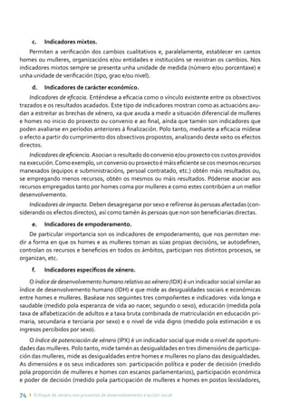 74 ı Enfoque de xénero nos proxectos de desenvolvemento e acción social
c.	 Indicadores mixtos.
Permiten a verificación dos cambios cualitativos e, paralelamente, establecer en cantos
homes ou mulleres, organizacións e/ou entidades e institucións se rexistran os cambios. Nos
indicadores mixtos sempre se presenta unha unidade de medida (número e/ou porcentaxe) e
unha unidade de verificación (tipo, grao e/ou nivel).
d.	 Indicadores de carácter económico.
Indicadores de eficacia. Enténdese a eficacia como o vínculo existente entre os obxectivos
trazados e os resultados acadados. Este tipo de indicadores mostran como as actuacións axu-
dan a estreitar as brechas de xénero, xa que axuda a medir a situación diferencial de mulleres
e homes no inicio do proxecto ou convenio e ao final, aínda que tamén son indicadores que
poden avaliarse en períodos anteriores á finalización. Polo tanto, mediante a eficacia mídese
o efecto a partir do cumprimento dos obxectivos propostos, analizando deste xeito os efectos
directos.
Indicadores de eficiencia.Asocian o resultado do convenio e/ou proxecto cos custos providos
na execución.Como exemplo, un convenio ou proxecto é máis eficiente se cos mesmos recursos
manexados (equipos e subministracións, persoal contratado, etc.) obtén máis resultados ou,
se empregando menos recursos, obtén os mesmos ou máis resultados. Pódense asociar aos
recursos empregados tanto por homes coma por mulleres e como estes contribúen a un mellor
desenvolvemento.
Indicadores de impacto. Deben desagregarse por sexo e refírense ás persoas afectadas (con-
siderando os efectos directos), así como tamén ás persoas que non son beneficiarias directas.
e.	 Indicadores de empoderamento.
De particular importancia son os indicadores de empoderamento, que nos permiten me-
dir a forma en que os homes e as mulleres toman as súas propias decisións, se autodefinen,
controlan os recursos e beneficios en todos os ámbitos, participan nos distintos procesos, se
organizan, etc.
f.	 Indicadores específicos de xénero.
O índice de desenvolvemento humano relativo ao xénero (IDX) é un indicador social similar ao
índice de desenvolvemento humano (IDH) e que mide as desigualdades sociais e económicas
entre homes e mulleres. Baséase nos seguintes tres compoñentes e indicadores: vida longa e
saudable (medido pola esperanza de vida ao nacer, segundo o sexo), educación (medida pola
taxa de alfabetización de adultos e a taxa bruta combinada de matriculación en educación pri-
maria, secundaria e terciaria por sexo) e o nivel de vida digno (medido pola estimación e os
ingresos percibidos por sexo).
O índice de potenciación de xénero (IPX) é un indicador social que mide o nivel de oportuni-
dades das mulleres. Polo tanto, mide tamén as desigualdades en tres dimensións de participa-
ción das mulleres, mide as desigualdades entre homes e mulleres no plano das desigualdades.
As dimensións e os seus indicadores son: participación política e poder de decisión (medido
pola proporción de mulleres e homes con escanos parlamentarios), participación económica
e poder de decisión (medido pola participación de mulleres e homes en postos lexisladores,
 