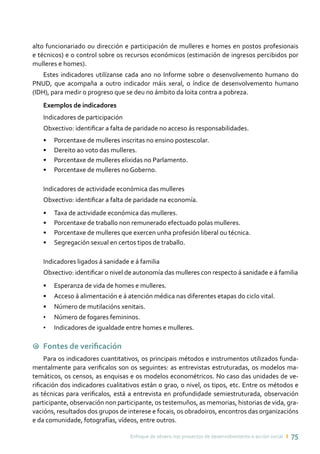 Enfoque de xénero nos proxectos de desenvolvemento e acción social ı 75
alto funcionariado ou dirección e participación de mulleres e homes en postos profesionais
e técnicos) e o control sobre os recursos económicos (estimación de ingresos percibidos por
mulleres e homes).
Estes indicadores utilízanse cada ano no Informe sobre o desenvolvemento humano do
PNUD, que acompaña a outro indicador máis xeral, o índice de desenvolvemento humano
(IDH), para medir o progreso que se deu no ámbito da loita contra a pobreza.
Exemplos de indicadores
Indicadores de participación
Obxectivo: identificar a falta de paridade no acceso ás responsabilidades.
•	 Porcentaxe de mulleres inscritas no ensino postescolar.
•	 Dereito ao voto das mulleres.
•	 Porcentaxe de mulleres elixidas no Parlamento.
•	 Porcentaxe de mulleres no Goberno.
Indicadores de actividade económica das mulleres
Obxectivo: identificar a falta de paridade na economía.
•	 Taxa de actividade económica das mulleres.
•	 Porcentaxe de traballo non remunerado efectuado polas mulleres.
•	 Porcentaxe de mulleres que exercen unha profesión liberal ou técnica.
•	 Segregación sexual en certos tipos de traballo.
Indicadores ligados á sanidade e á familia
Obxectivo: identificar o nivel de autonomía das mulleres con respecto á sanidade e á familia
•	 Esperanza de vida de homes e mulleres.
•	 Acceso á alimentación e á atención médica nas diferentes etapas do ciclo vital.
•	 Número de mutilacións xenitais.
•	 Número de fogares femininos.
•	 Indicadores de igualdade entre homes e mulleres.
9 Fontes de verificación
Para os indicadores cuantitativos, os principais métodos e instrumentos utilizados funda-
mentalmente para verificalos son os seguintes: as entrevistas estruturadas, os modelos ma-
temáticos, os censos, as enquisas e os modelos econométricos. No caso das unidades de ve-
rificación dos indicadores cualitativos están o grao, o nivel, os tipos, etc. Entre os métodos e
as técnicas para verificalos, está a entrevista en profundidade semiestruturada, observación
participante, observación non participante, os testemuños, as memorias, historias de vida, gra-
vacións, resultados dos grupos de interese e focais, os obradoiros, encontros das organizacións
e da comunidade, fotografías, vídeos, entre outros.
 