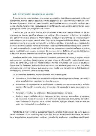 Enfoque de xénero nos proxectos de desenvolvemento e acción social ı 77
2.6. Orzamentos sensibles ao xénero
A formación e a experiencia en xénero e desenvolvemento está pouco valorada en termos
económicos. Non se adoitan destinar partidas específicas e se se destinan adoitan ser canti-
dades moi pequenas. Cóntase coa motivación, a militancia e o compromiso das mulleres para
sacalo adiante. Pero isto non é escusa para deixar fóra dunha valoración orzamentaria o custo
que supón traballar con perspectiva de xénero.
O modo en que se xeran fondos e se distribúen os recursos afecta o benestar da po-
boación e, de forma específica, a homes e a mulleres. Os orzamentos reflicten as prioridades
e os compromisos das entidades financiadoras, os recursos dispoñibles e a súa distribución
en función das necesidades identificadas. Polo tanto, é imprescindible que á hora de elaborar
os orzamentos no proceso de formulación se teñan en conta as prioridades e as necesidades
prácticas e estratéxicas de homes e mulleres e se os orzamentos elaborados gardan coheren-
cia coa formulación das nosas accións. Así mesmo, os orzamentos deben reflectir as metas
que se establezan para lograr a igualdade de xénero, a través da forma en que se distribuíron
os recursos e vanse distribuír os beneficios que se xeren a través da acción.
Para levar a cabo unha análise orzamentaria dende o enfoque de xénero, é imprescindible
que contemos con datos desagregados por sexo e toda a información cualitativa relevante
acerca da condición, posición e necesidades de homes e mulleres e as causas e pautas da
discriminación de xénero.Ademais, debemos tomar conciencia de que todas as accións teñen
un impacto de xénero e cómpre que reorientemos cando sexa conveniente a distribución de
recursos para promover unha maior equidade.
Os orzamentos de xénero proporciónannos mecanismos para:
•	 Determinar o valor real dos recursos dirixidos ou xerados polas mulleres, deixando á
vista as deficiencias e posibles brechas de xénero.
•	 Aumentar a transparencia e a rendición de contas do proceso orzamentario ao brin-
darnos información concreta sobre en que se está a executar o gasto e quen se bene-
ficia.
•	 Reforzan a recollida e a análise dos datos desagregados por sexo.
•	 Coñecer se en realidade a través das nosas accións estamos apoiando os grupos que
se atopan en maior desvantaxe e, en particular, os colectivos de mulleres, ao visibili-
zar a distribución do gasto entre homes, mulleres e grupos diferenciados en relación
coas súas necesidades, condicións, etc.
Polo tanto, é imprescindible que realicemos unha análise de asignación do gasto que nos
permita coñecer cal é o nivel de gasto específico dirixido a medidas de equidade para equi-
librar a condición e a posición das mulleres con relación aos homes (medidas específicas di-
 