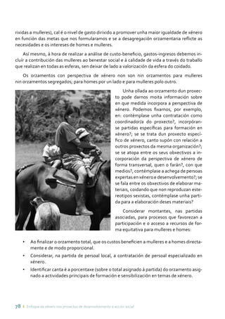 78 ı Enfoque de xénero nos proxectos de desenvolvemento e acción social
rixidas a mulleres), cal é o nivel de gasto dirixido a promover unha maior igualdade de xénero
en función das metas que nos formularamos e se a desagregación orzamentaria reflicte as
necesidades e os intereses de homes e mulleres.
Así mesmo, á hora de realizar a análise de custo-beneficio, gastos-ingresos debemos in-
cluír a contribución das mulleres ao benestar social e á calidade de vida a través do traballo
que realizan en todas as esferas, sen deixar de lado a valorización da esfera do coidado.
Os orzamentos con perspectiva de xénero non son nin orzamentos para mulleres
nin orzamentos segregados; para homes por un lado e para mulleres polo outro.
Unha ollada ao orzamento dun proxec-
to pode darnos moita información sobre
en que medida incorpora a perspectiva de
xénero. Podemos fixarnos, por exemplo,
en: contémplase unha contratación como
coordinador/a do proxecto?, incorpóran-
se partidas específicas para formación en
xénero?; se se trata dun proxecto especí-
fico de xénero, canto supón con relación a
outros proxectos da mesma organización?;
se se atopa entre os seus obxectivos a in-
corporación da perspectiva de xénero de
forma transversal, quen o farán?, con que
medios?, contémplase a achega de persoas
expertas en xénero e desenvolvemento?; se
se fala entre os obxectivos de elaborar ma-
teriais, coidando que non reproduzan este-
reotipos sexistas, contémplase unha parti-
da para a elaboración deses materiais?
Considerar montantes, nas partidas
asociadas, para procesos que favorezan a
participación e o acceso a recursos de for-
ma equitativa para mulleres e homes:
•	 Ao finalizar o orzamento total, que os custos beneficien a mulleres e a homes directa-
mente e de modo proporcional.
•	 Considerar, na partida de persoal local, a contratación de persoal especializado en
xénero.
•	 Identificar canta é a porcentaxe (sobre o total asignado á partida) do orzamento asig-
nado a actividades principais de formación e sensibilización en temas de xénero.
 