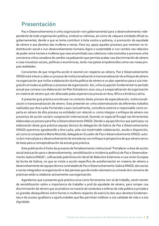 Enfoque de xénero nos proxectos de desenvolvemento e acción social ı 7
Presentación
Paz e Desenvolvemento é unha organización non gobernamental para o desenvolvemento inde-
pendente de toda organización política, sindical ou relixiosa, así como de calquera entidade oficial ou
gobernamental, dende a que se tenta contribuír á loita contra a pobreza, á promoción da equidade
de xénero e aos dereitos das mulleres e nenas. Para iso, apoia aqueles procesos que revertan na re-
distribución social e nun desenvolvemento humano digno e sustentable e nun cambio nas relacións
de poder entre homes e mulleres que vaia encamiñado aos colectivos máis excluídos e promove unha
conciencia crítica xeradora de cambio na poboación que permita acabar coa discriminación de xénero
e coas inxustizas sociais, políticas e económicas, tanto nos países empobrecidos coma nas nosas pro-
pias realidades.
Conscientes de que ningunha acción é neutral con respecto ao xénero, Paz e Desenvolvemento
ONGD está a levar a cabo un proceso de institucionalización e transversalización do enfoque de xénero
na organización que inclúe a elaboración dunha política de xénero e un plan operativo para a súa inte-
gración en todas as políticas e procesos da organización.Así, unha ocupación fundamental no período
actual que comeza coa elaboración do Plan Estratéxico 2010-2014 é a especialización da organización
en materia de xénero que vén afianzada polas experiencias previas en Asia, África e América Latina.
A presente guía práctica enmárcase no contexto deste proceso de especialización, institucionali-
zación e transversalización de xénero. Esta pretende ser unha sistematización de diferentes traballos
realizados por Ana Lydia Fernández-Layos (actualmente, consultora externa e responsable como ex-
perta en xénero do dito proceso na entidade) con relación a: como integrar o enfoque de xénero nos
proxectos de acción social e cooperación internacional, facendo un especial fincapé nas ferramentas
elaboradas ex proceso para Paz e Desenvolvemento ONGD. Dende o equipo técnico que participou na
elaboración desta guía práctica (equipo técnico da delegación de Galicia de Paz e Desenvolvemento
ONGD) queremos agradecerlle a Ana Lydia, pola súa inestimable colaboración, axuda e disposición,
así como á compañeira MaríaAlcochel, delegada en Ecuador de Paz e DesenvolvementoONGD, auto-
ra dun manual para o desenvolvemento de estratexias con enfoque e perspectiva de que xénero serviu
de base para a conceptualización da actual guía práctica.
Esta publicación é froito do proxecto de fortalecemento institucional “Fortalecer a área de acción
social (educación para o desenvolvemento, sensibilización e incidencia política) de Paz e Desenvolve-
mento-Galicia ONGD”, cofinaciado pola Dirección Xeral de Relacións Exteriores e coa Unión Europea
da Xunta de Galicia, no que se inclúe a acción específica de autoformación en materia de xénero e
desenvolvemento do equipo técnico contratado de Paz e Desenvolvemento-GaliciaONGD, dos socios
e socias integrados na organización e das persoas que de modo voluntario ou a través dun convenio de
prácticas están a colaborar activamente coa organización.
Agardamos que a presente guía práctica sirva como ferramenta non só de traballo, senón tamén
de sensibilización sobre a importancia de traballar a prol da equidade de xénero, para romper coa
discriminación de xénero que se produce na maioría de contextos e esferas da vida pública e privada e
os grandes desequilibrios entre homes e mulleres respecto do exercicio dos seus dereitos fundamen-
tais e do acceso igualitario a oportunidades que lles permitan mellorar a súa calidade de vida e a súa
dignidade.
 