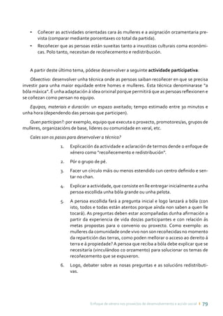 Enfoque de xénero nos proxectos de desenvolvemento e acción social ı 79
•	 Coñecer as actividades orientadas cara ás mulleres e a asignación orzamentaria pre-
vista (comparar mediante porcentaxes co total da partida).
•	 Recoñecer que as persoas están suxeitas tanto a inxustizas culturais coma económi-
cas. Polo tanto, necesitan de recoñecemento e redistribución.
A partir deste último tema, pódese desenvolver a seguinte actividade participativa:
Obxectivo: desenvolver unha técnica onde as persoas saiban recoñecer en que se precisa
investir para unha maior equidade entre homes e mulleres. Esta técnica denominarase “a
bóla máxica”. É unha adaptación á idea orixinal porque permitirá que as persoas reflexionen e
se coñezan como pensan no equipo.
Equipos, materiais e duración: un espazo axeitado; tempo estimado entre 30 minutos e
unha hora (dependendo das persoas que participen).
Quen participan?: por exemplo, equipo que executa o proxecto, promotores/as, grupos de
mulleres, organizacións de base, líderes ou comunidade en xeral, etc.
Cales son os pasos para desenvolver a técnica?
1.	 Explicación da actividade e aclaración de termos dende o enfoque de
xénero como “recoñecemento e redistribución”.
2.	 Pór o grupo de pé.
3.	 Facer un círculo máis ou menos estendido cun centro definido e sen-
tar no chan.
4.	 Explicar a actividade, que consiste en lle entregar inicialmente a unha
persoa escollida unha bóla grande ou unha pelota.
5.	 A persoa escollida fará a pregunta inicial e logo lanzará a bóla (con
isto, todos e todas están atentos porque aínda non saben a quen lle
tocará). As preguntas deben estar acompañadas dunha afirmación a
partir da experiencia de vida dos/as participantes e con relación ás
metas propostas para o convenio ou proxecto. Como exemplo: as
mulleres da comunidade onde vivo non son recoñecidas no momento
da repartición das terras, como poden mellorar o acceso ao dereito á
terra e á propiedade? A persoa que reciba a bóla debe explicar que se
necesitaría (vinculándoo co orzamento) para solucionar os temas de
recoñecemento que se expuxeron.
6.	 Logo, debater sobre as nosas preguntas e as solucións redistributi-
vas.
 
