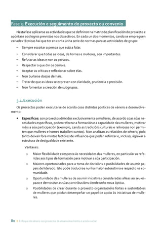 80 ı Enfoque de xénero nos proxectos de desenvolvemento e acción social
Fase 3. Execución e seguimento do proxecto ou convenioo
Nesta fase aplícanse as actividades que se definiron na matriz de planificación do proxecto e
apúntase aos logros previstos nos obxectivos. En cada un dos momentos, cando se empreguen
variadas técnicas hai que ter en conta unha serie de normas para as actividades de grupo:
•	 Sempre escoitar a persoa que está a falar.
•	 Considerar que todas as ideas, de homes e mulleres, son importantes.
•	 Refutar as ideas e non as persoas.
•	 Respectar o que din os demais.
•	 Aceptar as críticas e reflexionar sobre elas.
•	 Non burlarse dos/as demais.
•	 Tratar de que as ideas se expresen con claridade, prudencia e precisión.
•	 Non fomentar a creación de subgrupos.
3.1.Execución
Os proxectos poden executarse de acordo coas distintas políticas de xénero e desenvolve-
mento:
•	 Específicas: son proxectos dirixidos exclusivamente a mulleres, de acordo coas súas ne-
cesidades específicas, poden reforzar a formación e a capacidade das mulleres, motivar
máis a súa participación (exemplo, cando as tradicións culturais e relixiosas non permi-
ten que mulleres e homes traballen xuntos). Non analizan as relacións de xénero, polo
tanto deixan fóra moitos factores de influencia que poden reforzar e, incluso, agravar a
estrutura de desigualdade existente.
Vantaxes:
o	 Maior flexibilidade e resposta ás necesidades das mulleres, en particular as refe-
ridas aos tipos de formación para motivar a súa participación.
o	 Maiores oportunidades para a toma de decisións e posibilidades de asumir pa-
peis de liderado. Isto pode traducirse nunha maior autoestima e respecto na co-
munidade.
o	 Oportunidade das mulleres de asumir iniciativas consideradas alleas ao seu es-
pazo e demostrar as súas contribucións dende unha nova óptica.
o	 Posibilidades de crear durante o proxecto organizacións fortes e sustentables
de mulleres que poidan desempeñar un papel de apoio ás iniciativas de mulle-
res.
 