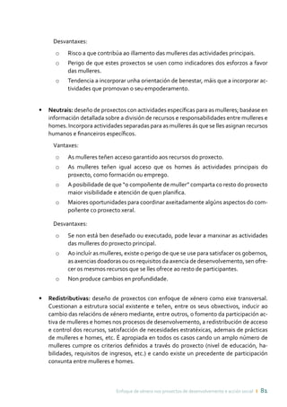 Enfoque de xénero nos proxectos de desenvolvemento e acción social ı 81
Desvantaxes:
o	 Risco a que contribúa ao illamento das mulleres das actividades principais.
o	 Perigo de que estes proxectos se usen como indicadores dos esforzos a favor
das mulleres.
o	 Tendencia a incorporar unha orientación de benestar, máis que a incorporar ac-
tividades que promovan o seu empoderamento.
•	 Neutrais: deseño de proxectos con actividades específicas para as mulleres; baséase en
información detallada sobre a división de recursos e responsabilidades entre mulleres e
homes. Incorpora actividades separadas para as mulleres ás que se lles asignan recursos
humanos e financeiros específicos.
Vantaxes:
o	 As mulleres teñen acceso garantido aos recursos do proxecto.
o	 As mulleres teñen igual acceso que os homes ás actividades principais do
proxecto, como formación ou emprego.
o	 A posibilidade de que “o compoñente de muller” comparta co resto do proxecto
maior visibilidade e atención de quen planifica.
o	 Maiores oportunidades para coordinar axeitadamente algúns aspectos do com-
poñente co proxecto xeral.
Desvantaxes:
o	 Se non está ben deseñado ou executado, pode levar a marxinar as actividades
das mulleres do proxecto principal.
o	 Ao incluír as mulleres, existe o perigo de que se use para satisfacer os gobernos,
as axencias doadoras ou os requisitos da axencia de desenvolvemento, sen ofre-
cer os mesmos recursos que se lles ofrece ao resto de participantes.
o	 Non produce cambios en profundidade.
•	 Redistributivas: deseño de proxectos con enfoque de xénero como eixe transversal.
Cuestionan a estrutura social existente e teñen, entre os seus obxectivos, inducir ao
cambio das relacións de xénero mediante, entre outros, o fomento da participación ac-
tiva de mulleres e homes nos procesos de desenvolvemento, a redistribución de acceso
e control dos recursos, satisfacción de necesidades estratéxicas, ademais de prácticas
de mulleres e homes, etc. É apropiada en todos os casos cando un amplo número de
mulleres cumpre os criterios definidos a través do proxecto (nivel de educación, ha-
bilidades, requisitos de ingresos, etc.) e cando existe un precedente de participación
conxunta entre mulleres e homes.
 
