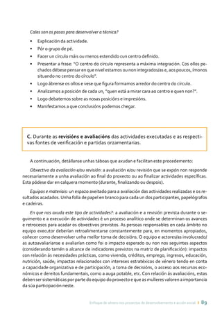 Enfoque de xénero nos proxectos de desenvolvemento e acción social ı 89
Cales son os pasos para desenvolver a técnica?
•	 Explicación da actividade.
•	 Pór o grupo de pé.
•	 Facer un círculo máis ou menos estendido cun centro definido.
•	 Presentar a frase: “O centro do círculo representa a máxima integración. Cos ollos pe-
chados débese pensar en que nivel estamos ou non integrados/as e, aos poucos, ímonos
situando no centro do círculo”.
•	 Logo ábrense os ollos e vese que figura formamos arredor do centro do círculo.
•	 Analizamos a posición de cada un, “quen está a mirar cara ao centro e quen non?”.
•	 Logo debatemos sobre as nosas posicións e impresións.
•	 Manifestamos a que conclusións podemos chegar.
C. Durante as revisións e avaliacións das actividades executadas e as respecti-
vas fontes de verificación e partidas orzamentarias.
A continuación, detállanse unhas táboas que axudan e facilitan este procedemento:
Obxectivo da avaliación e/ou revisión: a avaliación e/ou revisión que se expón non responde
necesariamente a unha avaliación ao final do proxecto ou ao finalizar actividades específicas.
Esta pódese dar en calquera momento (durante, finalizando ou despois).
Equipos e materiais: un espazo axeitado para a avaliación das actividades realizadas e os re-
sultados acadados. Unha folla de papel en branco para cada un dos participantes, papelógrafos
e cadeiras.
En que nos axuda este tipo de actividades?: a avaliación e a revisión prevista durante o se-
guimento e a execución de actividades é un proceso analítico onde se determinan os avances
e retrocesos para acadar os obxectivos previstos. As persoas responsables en cada ámbito no
equipo executor deberían retroalimentarse constantemente para, en momentos apropiados,
coñecer como desenvolver unha mellor toma de decisións. O equipo e actores/as involucrado/
as autoavaliaríanse e avaliarían como foi o impacto esperado ou non nos seguintes aspectos
(considerando tamén o alcance de indicadores previstos na matriz de planificación): impactos
con relación ás necesidades prácticas, como vivenda, créditos, emprego, ingresos, educación,
nutrición, saúde; impactos relacionados con intereses estratéxicos de xénero tendo en conta
a capacidade organizativa e de participación, a toma de decisións, o acceso aos recursos eco-
nómicos e dereitos fundamentais, como a auga potable, etc. Con relación ás avaliacións, estas
deben ser sistemáticas por parte do equipo do proxecto e que as mulleres valoren a importancia
da súa participación neste.
 