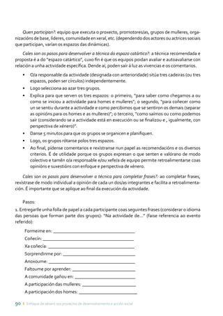 90 ı Enfoque de xénero nos proxectos de desenvolvemento e acción social
Quen participan?: equipo que executa o proxecto, promotores/as, grupos de mulleres, orga-
nizacións de base, líderes, comunidade en xeral, etc. (dependendo dos actores ou actrices sociais
que participan, varían os espazos das dinámicas).
Cales son os pasos para desenvolver a técnica do espazo catártico?: a técnica recomendada e
proposta é a do “espazo catártico”, cuxo fin é que os equipos poidan avaliar e autoavaliarse con
relación a unha actividade específica. Dende aí, poden saír á luz as vivencias e os comentarios.
•	 O/a responsable da actividade (designada con anterioridade) sitúa tres cadeiras (ou tres
espazos, poden ser círculos) independentemente.
•	 Logo selecciona ao azar tres grupos.
•	 Explica para que serven os tres espazos: o primeiro, “para saber como chegamos a ou
como se iniciou a actividade para homes e mulleres”; o segundo, “para coñecer como
un se sentiu durante a actividade e como percibimos que se sentiron os demais (separar
as opinións para os homes e as mulleres)”; o terceiro, “como saímos ou como podemos
saír (considerando se a actividade está en execución ou se finalizou e , igualmente, con
perspectiva de xénero)”.
•	 Danse 5 minutos para que os grupos se organicen e planifiquen.
•	 Logo, os grupos rótanse polos tres espazos.
•	 Ao final, pídense comentarios e rexístranse nun papel as recomendacións e os diversos
criterios. É de utilidade porque os grupos expresan o que senten e valórano de modo
colectivo e tamén o/a responsable e/ou xefe/a de equipo permite retroalimentarse coas
opinións e suxestións con enfoque e perspectiva de xénero.
Cales son os pasos para desenvolver a técnica para completar frases?: ao completar frases,
rexístrase de modo individual a opinión de cada un dos/as integrantes e facilita a retroalimenta-
ción. É importante que se aplique ao final da execución da actividade.
Pasos:
1. Entregarlle unha folla de papel a cada participante coas seguintes frases (considerar o idioma
das persoas que forman parte dos grupos): “Na actividade de...” (faise referencia ao evento
referido):
Formeime en: ___________________________________
Coñecín: _______________________________________
Xa coñecía: _____________________________________
Sorprendinme por: _______________________________
Anoxoume: _____________________________________
Faltoume por aprender: ___________________________
A comunidade gañou en: __________________________
A participación das mulleres: _______________________
A participación dos homes: _________________________
 
