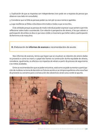 Enfoque de xénero nos proxectos de desenvolvemento e acción social ı 91
2. Explicación de que as respostas son independentes (non pode ver a resposta da persoa que
observe o seu lado nin consultalo).
3. Considerar que na folla as persoas poden ou non pór os seus nomes e apelidos.
4.Logo recóllense as follas e discútese entre todos e todas o que se escribiu.
É de utilidade porque as persoas de modo individual poden expresar o que senten e permite
reflexionar sobre todo o acontecido. Con relación á perspectiva de xénero, é bo que valoren a
participación de ambos os dous e que sexa visible o imaxinario que teñen sobre a participación
do feminino e do masculino.
D. Elaboración de informes de avances e recomendacións de axuste.
Nos informes de avances, temos que lograr que se visualicen as relacións de xénero dadas
no proxecto e como se inseriu o papel dos homes na construción dunha equidade de xénero;
considerar, igualmente, os efectos e os impactos de xénero a partir do proceso de seguimento
e as metas acadadas.
Entre as recomendacións que se poden encontrar, está como se pode aumentar a participa-
ción de mulleres na toma de decisións en futuras accións e se cómpre expoñerse unha nova fase
do proxecto ou convenio para a consecución dos obxectivos xerais cara a onde se apunta.
 