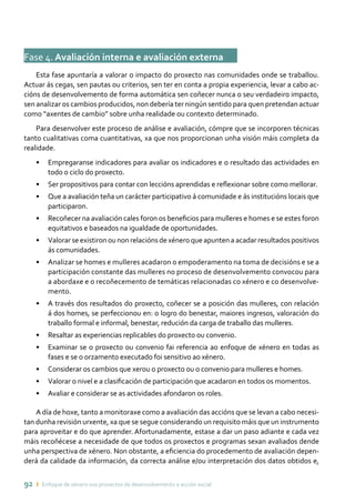 92 ı Enfoque de xénero nos proxectos de desenvolvemento e acción social
Fase 4. Avaliación interna e avaliación externa	
Esta fase apuntaría a valorar o impacto do proxecto nas comunidades onde se traballou.
Actuar ás cegas, sen pautas ou criterios, sen ter en conta a propia experiencia, levar a cabo ac-
cións de desenvolvemento de forma automática sen coñecer nunca o seu verdadeiro impacto,
sen analizar os cambios producidos, non debería ter ningún sentido para quen pretendan actuar
como “axentes de cambio” sobre unha realidade ou contexto determinado.
Para desenvolver este proceso de análise e avaliación, cómpre que se incorporen técnicas
tanto cualitativas coma cuantitativas, xa que nos proporcionan unha visión máis completa da
realidade.
•	 Empregaranse indicadores para avaliar os indicadores e o resultado das actividades en
todo o ciclo do proxecto.
•	 Ser propositivos para contar con leccións aprendidas e reflexionar sobre como mellorar.
•	 Que a avaliación teña un carácter participativo á comunidade e ás institucións locais que
participaron.
•	 Recoñecer na avaliación cales foron os beneficios para mulleres e homes e se estes foron
equitativos e baseados na igualdade de oportunidades.
•	 Valorar se existiron ou non relacións de xénero que apunten a acadar resultados positivos
ás comunidades.
•	 Analizar se homes e mulleres acadaron o empoderamento na toma de decisións e se a
participación constante das mulleres no proceso de desenvolvemento convocou para
a abordaxe e o recoñecemento de temáticas relacionadas co xénero e co desenvolve-
mento.
•	 A través dos resultados do proxecto, coñecer se a posición das mulleres, con relación
á dos homes, se perfeccionou en: o logro do benestar, maiores ingresos, valoración do
traballo formal e informal, benestar, redución da carga de traballo das mulleres.
•	 Resaltar as experiencias replicables do proxecto ou convenio.
•	 Examinar se o proxecto ou convenio fai referencia ao enfoque de xénero en todas as
fases e se o orzamento executado foi sensitivo ao xénero.
•	 Considerar os cambios que xerou o proxecto ou o convenio para mulleres e homes.
•	 Valorar o nivel e a clasificación de participación que acadaron en todos os momentos.
•	 Avaliar e considerar se as actividades afondaron os roles.
A día de hoxe, tanto a monitoraxe como a avaliación das accións que se levan a cabo necesi-
tan dunha revisión urxente, xa que se segue considerando un requisito máis que un instrumento
para aproveitar e do que aprender. Afortunadamente, estase a dar un paso adiante e cada vez
máis recoñécese a necesidade de que todos os proxectos e programas sexan avaliados dende
unha perspectiva de xénero. Non obstante, a eficiencia do procedemento de avaliación depen-
derá da calidade da información, da correcta análise e/ou interpretación dos datos obtidos e,
 