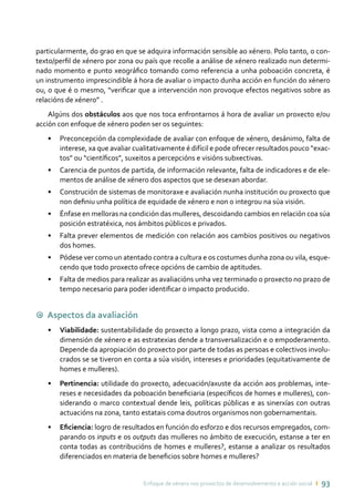Enfoque de xénero nos proxectos de desenvolvemento e acción social ı 93
particularmente, do grao en que se adquira información sensible ao xénero. Polo tanto, o con-
texto/perfil de xénero por zona ou país que recolle a análise de xénero realizado nun determi-
nado momento e punto xeográfico tomando como referencia a unha poboación concreta, é
un instrumento imprescindible á hora de avaliar o impacto dunha acción en función do xénero
ou, o que é o mesmo, “verificar que a intervención non provoque efectos negativos sobre as
relacións de xénero” .
Algúns dos obstáculos aos que nos toca enfrontarnos á hora de avaliar un proxecto e/ou
acción con enfoque de xénero poden ser os seguintes:
•	 Preconcepción da complexidade de avaliar con enfoque de xénero, desánimo, falta de
interese, xa que avaliar cualitativamente é difícil e pode ofrecer resultados pouco “exac-
tos” ou “científicos”, suxeitos a percepcións e visións subxectivas.
•	 Carencia de puntos de partida, de información relevante, falta de indicadores e de ele-
mentos de análise de xénero dos aspectos que se desexan abordar.
•	 Construción de sistemas de monitoraxe e avaliación nunha institución ou proxecto que
non definiu unha política de equidade de xénero e non o integrou na súa visión.
•	 Énfase en melloras na condición das mulleres, descoidando cambios en relación coa súa
posición estratéxica, nos ámbitos públicos e privados.
•	 Falta prever elementos de medición con relación aos cambios positivos ou negativos
dos homes.
•	 Pódese ver como un atentado contra a cultura e os costumes dunha zona ou vila, esque-
cendo que todo proxecto ofrece opcións de cambio de aptitudes.
•	 Falta de medios para realizar as avaliacións unha vez terminado o proxecto no prazo de
tempo necesario para poder identificar o impacto producido.
9 Aspectos da avaliación
•	 Viabilidade: sustentabilidade do proxecto a longo prazo, vista como a integración da
dimensión de xénero e as estratexias dende a transversalización e o empoderamento.
Depende da apropiación do proxecto por parte de todas as persoas e colectivos involu-
crados se se tiveron en conta a súa visión, intereses e prioridades (equitativamente de
homes e mulleres).
•	 Pertinencia: utilidade do proxecto, adecuación/axuste da acción aos problemas, inte-
reses e necesidades da poboación beneficiaria (específicos de homes e mulleres), con-
siderando o marco contextual dende leis, políticas públicas e as sinerxías con outras
actuacións na zona, tanto estatais coma doutros organismos non gobernamentais.
•	 Eficiencia: logro de resultados en función do esforzo e dos recursos empregados, com-
parando os inputs e os outputs das mulleres no ámbito de execución, estanse a ter en
conta todas as contribucións de homes e mulleres?, estanse a analizar os resultados
diferenciados en materia de beneficios sobre homes e mulleres?
 