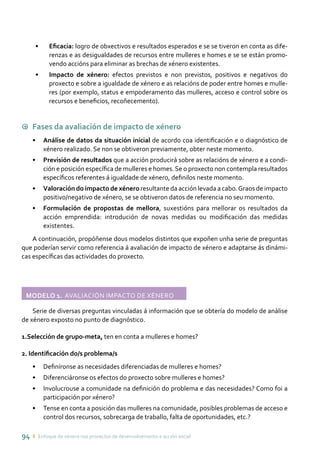 94 ı Enfoque de xénero nos proxectos de desenvolvemento e acción social
•	 Eficacia: logro de obxectivos e resultados esperados e se se tiveron en conta as dife-
renzas e as desigualdades de recursos entre mulleres e homes e se se están promo-
vendo accións para eliminar as brechas de xénero existentes.
•	 Impacto de xénero: efectos previstos e non previstos, positivos e negativos do
proxecto e sobre a igualdade de xénero e as relacións de poder entre homes e mulle-
res (por exemplo, status e empoderamento das mulleres, acceso e control sobre os
recursos e beneficios, recoñecemento).
9 Fases da avaliación de impacto de xénero
•	 Análise de datos da situación inicial de acordo coa identificación e o diagnóstico de
xénero realizado. Se non se obtiveron previamente, obter neste momento.
•	 Previsión de resultados que a acción producirá sobre as relacións de xénero e a condi-
ción e posición específica de mulleres e homes.Se o proxecto non contempla resultados
específicos referentes á igualdade de xénero, definilos neste momento.
•	 Valoración do impacto de xénero resultante da acción levada a cabo.Graos de impacto
positivo/negativo de xénero, se se obtiveron datos de referencia no seu momento.
•	 Formulación de propostas de mellora, suxestións para mellorar os resultados da
acción emprendida: introdución de novas medidas ou modificación das medidas
existentes.
A continuación, propóñense dous modelos distintos que expoñen unha serie de preguntas
que poderían servir como referencia á avaliación de impacto de xénero e adaptarse ás dinámi-
cas específicas das actividades do proxecto.
Modelo 1. Avaliación impacto de xénero	
Serie de diversas preguntas vinculadas á información que se obtería do modelo de análise
de xénero exposto no punto de diagnóstico.
1.Selección de grupo-meta, ten en conta a mulleres e homes?
2. Identificación do/s problema/s
•	 Definíronse as necesidades diferenciadas de mulleres e homes?
•	 Diferenciáronse os efectos do proxecto sobre mulleres e homes?
•	 Involucrouse a comunidade na definición do problema e das necesidades? Como foi a
participación por xénero?
•	 Tense en conta a posición das mulleres na comunidade, posibles problemas de acceso e
control dos recursos, sobrecarga de traballo, falta de oportunidades, etc.?
 